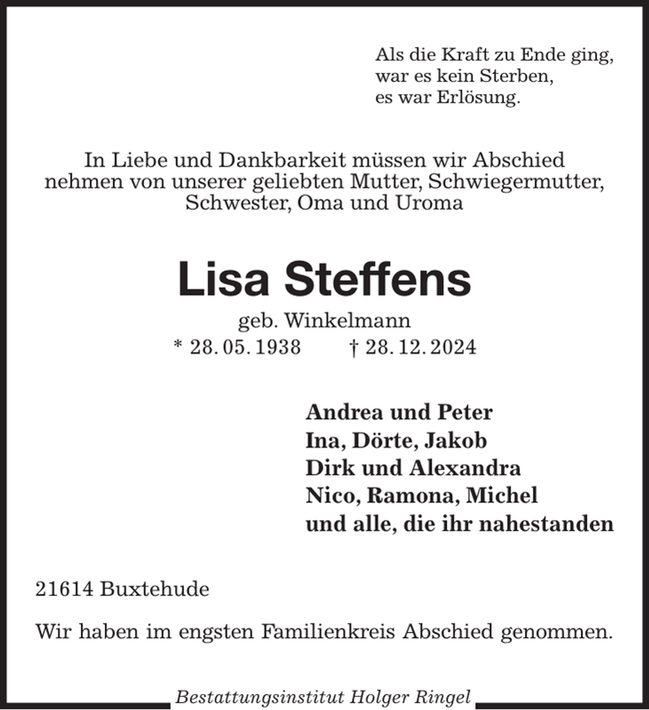 <p>Als die Kraft zu Ende ging,<br />war es kein Sterben,<br />es war Erlösung.<br />In Liebe und Dankbarkeit müssen wir Abschied<br />nehmen von unserer geliebten Mutter, Schwiegermutter,<br />Schwester, Oma und Uroma<br />Lisa Steffens<br />geb. Winkelmann<br />* 28. 05. 1938 † 28. 12. 2024<br />Andrea und Peter<br />Ina, Dörte, Jakob<br />Dirk und Alexandra<br />Nico, Ramona, Michel<br />und alle, die ihr nahestanden<br />21614 Buxtehude</p><p>Wir haben im engsten Familienkreis Abschied genommen.<br />Bestattungsinstitut Holger Ringel</p>