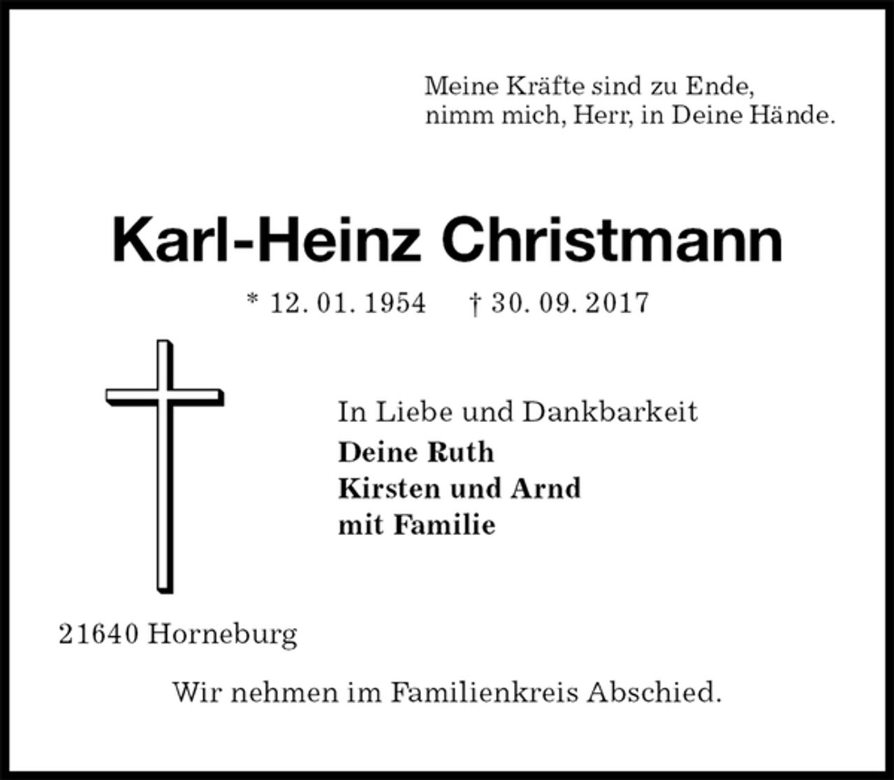 <p>Meine Kräfte sind zu Ende,<br />nimm mich, Herr, in Deine Hände.<br />Karl-Heinz Christmann<br />* 12. 01. 1954 † 30. 09. 2017<br />In Liebe und Dankbarkeit<br />Deine Ruth<br />Kirsten und Arnd<br />mit Familie<br />21640 Horneburg<br />Wir nehmen im Familienkreis Abschied.</p>