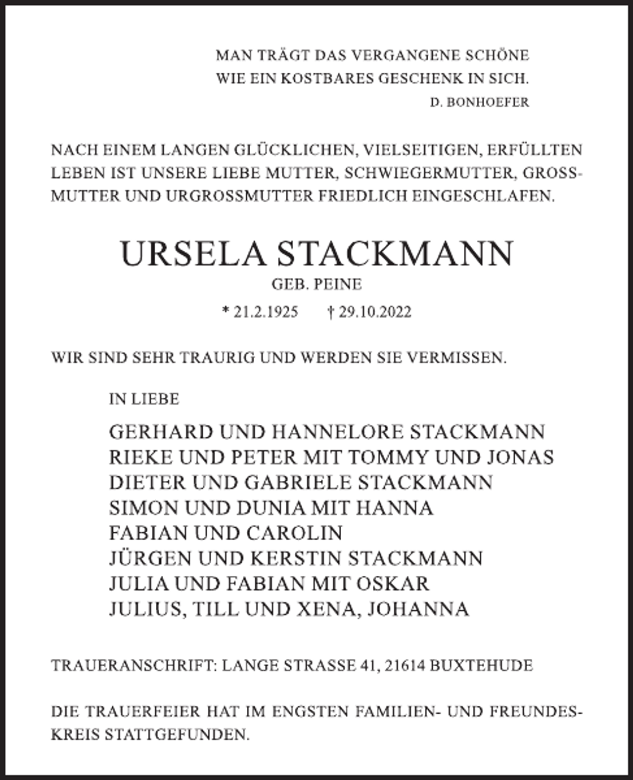 <p>MAN TRÄGT DAS VERGANGENE SCHÖNE<br />WIE EIN KOSTBARES GESCHENK IN SICH.<br />D. BONHOEFER<br />NACH EINEM LANGEN GLÜCKLICHEN, VIELSEITIGEN, ERFÜLLTEN LEBEN IST UNSERE LIEBE MUTTER, SCHWIEGERMUTTER, GROSSMUTTER UND URGROSSMUTTER FRIEDLICH EINGESCHLAFEN.<br />URSEL STACKMANN<br />GEB. PEINE<br />* 21.2.1925 † 29.10.2022<br />WIR SIND SEHR TRAURIG UND WERDEN SIE VERMISSEN.<br />IN LIEBE<br />GERHARD UND HANNELORE STACKMANN<br />RIEKE UND PETER MIT TOMMY UND JONAS<br />DIETER UND GABRIELE STACKMANN<br />SIMON UND DUNIA MIT HANNA<br />FABIAN UND CAROLIN<br />JÜRGEN UND KERSTIN STACKMANN<br />JULIA UND FABIAN MIT OSKAR<br />JULIUS, TILL UND XENA, JOHANNA<br />TRAUERANSCHRIFT: LANGE STRASSE 41, 21614 BUXTEHUDE<br />DIE TRAUERFEIER HAT IM ENGSTEN FAMILIEN- UND FREUNDESKREIS STATTGEFUNDEN.</p>