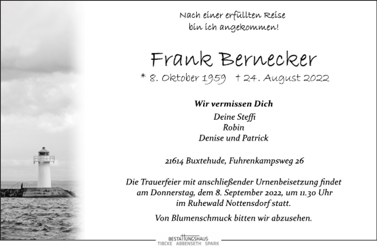<p>Nach einer erfüllten Reise<br />bin ich angekommen!<br />Frank Bernecker<br />* 8. Oktober 1959 † 24. August 2022<br />Wir vermissen Dich<br />Deine Steffi<br />Robin<br />Denise und Patrick<br />21614 Buxtehude, Fuhrenkampsweg 26<br />Die Trauerfeier mit anschließender Urnenbeisetzung findet<br />am Donnerstag, dem 8. September 2022, um 11.30 Uhr<br />im Ruhewald Nottensdorf statt.<br />Von Blumenschmuck bitten wir abzusehen.</p>