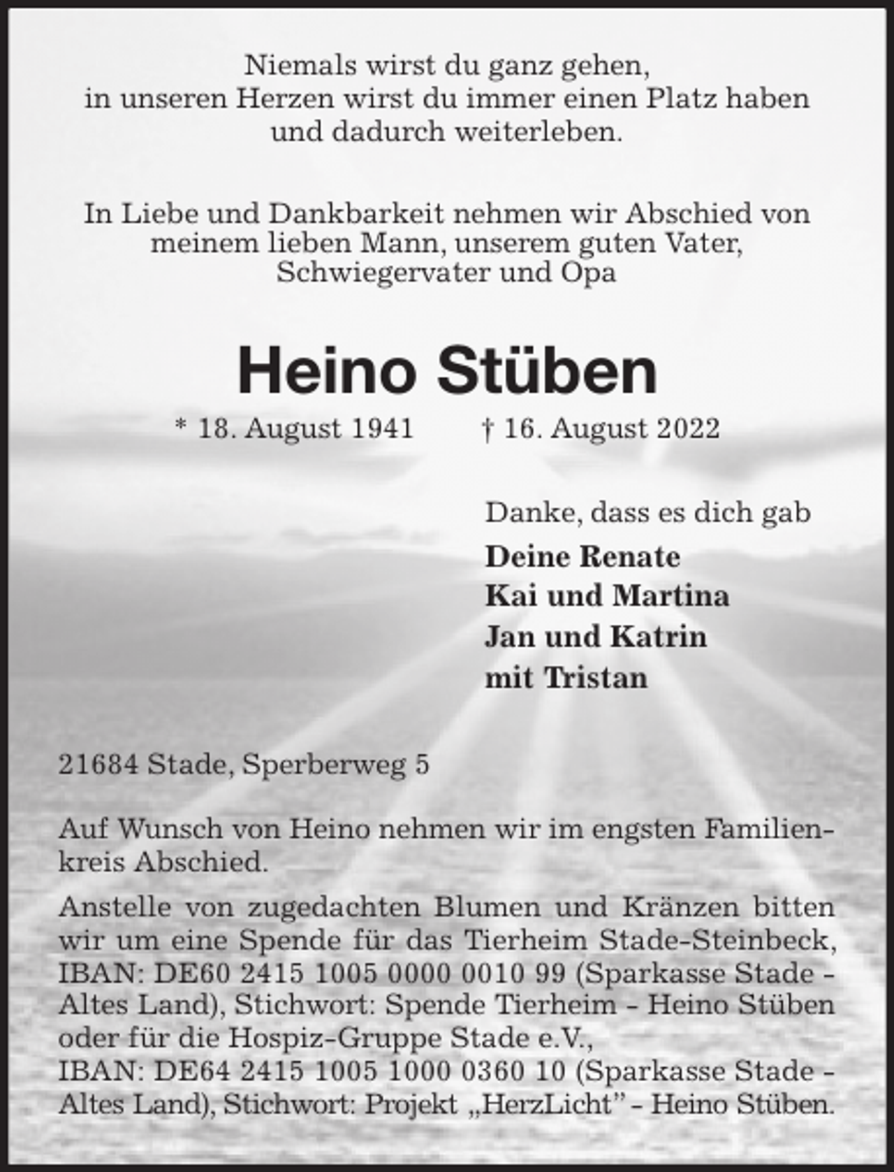 <p>Niemals wirst du ganz gehen,<br />in unseren Herzen wirst du immer einen Platz haben und dadurch weiterleben.<br />In Liebe und Dankbarkeit nehmen wir Abschied von meinem lieben Mann, unserem guten Vater,<br />Schwiegervater und Opa<br />Heino Stüben<br />* 18. August 1941 † 16. August 2022<br />Danke, dass es dich gab<br />Deine Renate<br />Kai und Martina<br />Jan und Katrin<br />mit Tristan<br />21684 Stade, Sperberweg 5</p><p>Auf Wunsch von Heino nehmen wir im engsten Familien-<br />kreis Abschied.<br />Anstelle von zugedachten Blumen und Kränzen bitten wir um eine Spende für das Tierheim Stade-Steinbeck, IBAN: DE60 2415 1005 0000 0010 99 (Sparkasse Stade - Altes Land), Stichwort: Spende Tierheim - Heino Stüben<br />oder für die Hospiz-Gruppe Stade e.V.,<br />IBAN: DE64 2415 1005 1000 0360 10 (Sparkasse Stade - Altes Land), Stichwort: Projekt „HerzLicht” - Heino Stüben.</p>