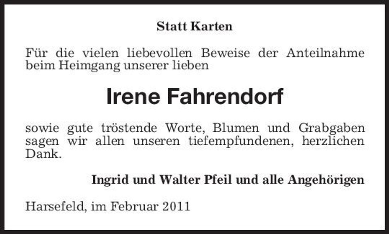 <p>Statt Karten Für die vielen liebevollen Beweise der Anteilnahme beim Heimgang unserer lieben</p><p>Irene Fahrendorf<br />sowie gute tröstende Worte, Blumen und Grabgaben sagen wir allen unseren tiefempfundenen, herzlichen Dank. Ingrid und Walter Pfeil und alle Angehörigen Harsefeld, im Februar 2011</p>