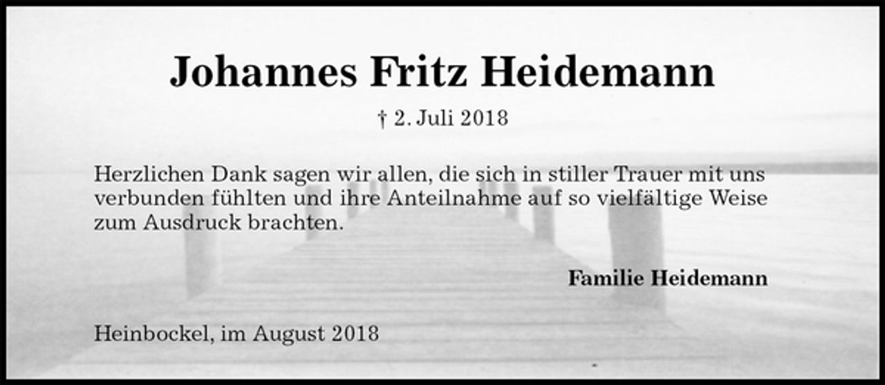 <p>Johannes Fritz Heidemann<br />† 2. Juli 2018<br />Herzlichen Dank sagen wir allen, die sich in stiller Trauer mit uns<br />verbunden fühlten und ihre Anteilnahme auf so vielfältige Weise<br />zum Ausdruck brachten.<br />Familie Heidemann<br />Heinbockel, im August 2018</p>