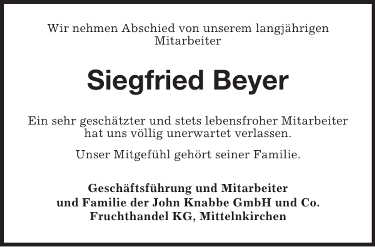 <p>Wir nehmen Abschied von unserem langjährigen<br />Mitarbeiter</p><p>Siegfried Beyer<br />Ein sehr geschätzter und stets lebensfroher Mitarbeiter<br />hat uns völlig unerwartet verlassen.<br />Unser Mitgefühl gehört seiner Familie.<br />Geschäftsführung und Mitarbeiter<br />und Familie der John Knabbe GmbH und Co.<br />Fruchthandel KG, Mittelnkirchen</p>
