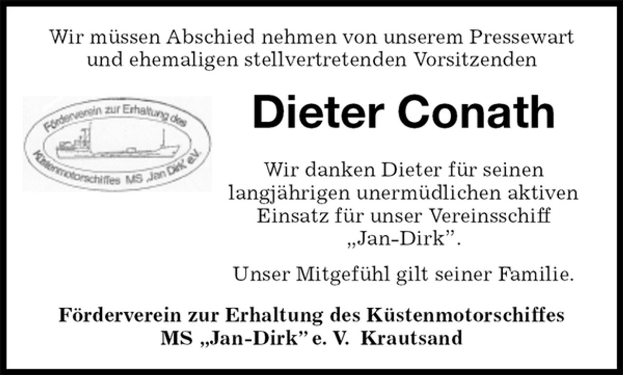 <p>Wir müssen Abschied nehmen von unserem Pressewart und ehemaligen stellvertretenden Vorsitzenden<br />Dieter Conath<br />Förderverein zur Erhaltung des Küstenmotorschiffes<br />MS „Jan-Dirk” e. V. Krautsand<br />Wir danken Dieter für seinen<br />langjährigen unermüdlichen aktiven Einsatz für unser Vereinsschiff „Jan-Dirk”.<br />Unser Mitgefühl gilt seiner Familie.</p>