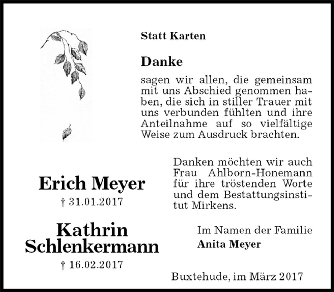 <p>Statt Karten<br />Danke<br />sagen wir allen, die gemeinsam mit uns Abschied genommen haben, die sich in stiller Trauer mit uns verbunden fühlten und ihre Anteilnahme auf so vielfältige Weise zum Ausdruck brachten.<br />Danken möchten wir auch Frau Ahlborn-Honemann für ihre tröstenden Worte und dem Bestattungsinstitut Mirkens.<br />Im Namen der Familie<br />Anita Meyer<br />Erich Meyer<br />† 31.01.2017<br />Kathrin<br />Schlenkermann<br />† 16.02.2017<br />Buxtehude, im März 2017</p>