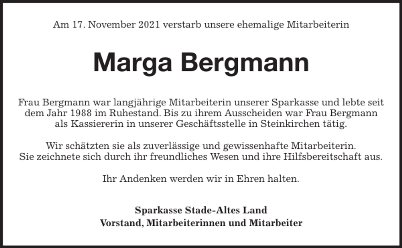 <p>Am 17. November 2021 verstarb unsere ehemalige Mitarbeiterin<br />Marga Bergmann<br />Frau Bergmann war langjährige Mitarbeiterin unserer Sparkasse und lebte seit dem Jahr 1988 im Ruhestand. Bis zu ihrem Ausscheiden war Frau Bergmann<br />als Kassiererin in unserer Geschäftsstelle in Steinkirchen tätig.</p>
<p>Wir schätzten sie als zuverlässige und gewissenhafte Mitarbeiterin.<br />Sie zeichnete sich durch ihr freundliches Wesen und ihre Hilfsbereitschaft aus.</p>
<p>Ihr Andenken werden wir in Ehren halten.<br />Sparkasse Stade-Altes Land<br />Vorstand, Mitarbeiterinnen und Mitarbeiter</p>