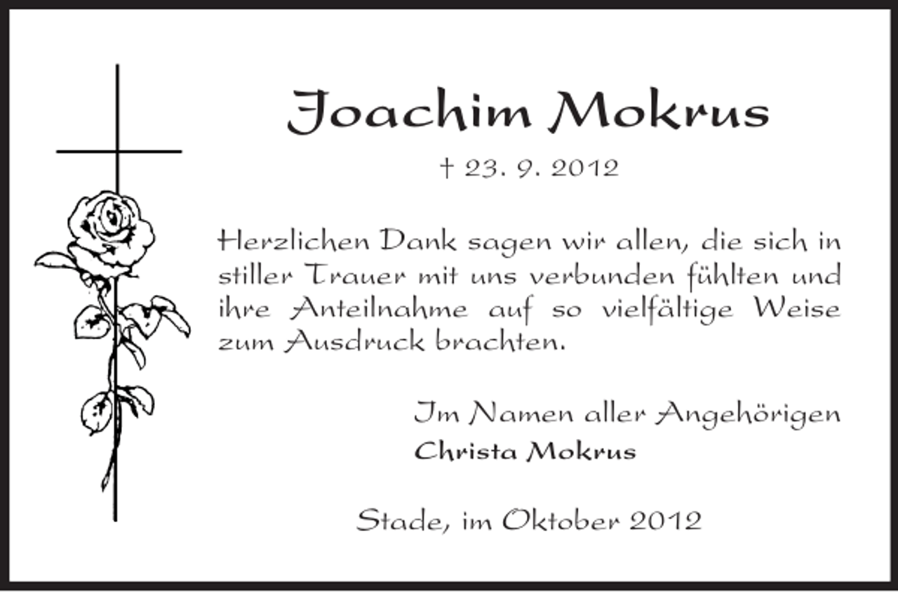 <p>Joachim Mokrus<br />† 23. 9. 2012</p><p>Herzlichen Dank sagen wir allen, die sich in<br />stiller Trauer mit uns verbunden fühlten und<br />ihre Anteilnahme auf so vielfältige Weise<br />zum Ausdruck brachten.<br />Im Namen aller Angehörigen<br />Christa Mokrus</p><p>Stade, im Oktober 2012</p>