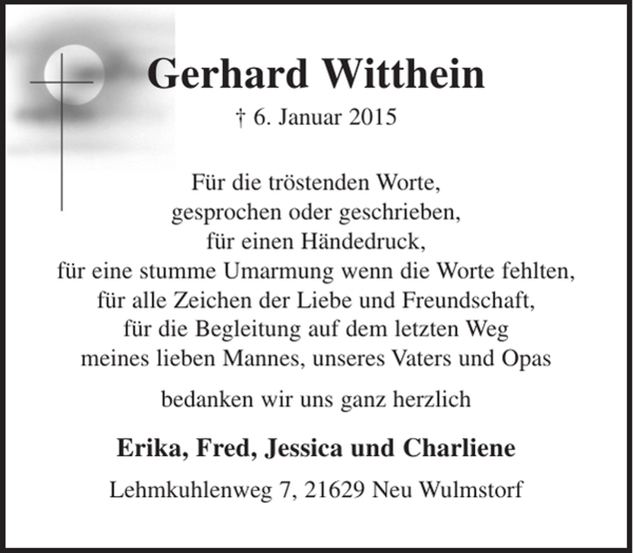 <p>Gerhard Witthein<br />† 6. Januar 2015<br />Für die tröstenden Worte,<br />gesprochen oder geschrieben,<br />für einen Händedruck,<br />für eine stumme Umarmung wenn die Worte fehlten,<br />für alle Zeichen der Liebe und Freundschaft,<br />für die Begleitung auf dem letzten Weg<br />meines lieben Mannes, unseres Vaters und Opas<br />bedanken wir uns ganz herzlich<br />Erika, Fred, Jessica und Charlene<br />Lehmkuhlenweg 7, 21629 Neu Wulmstorf</p>