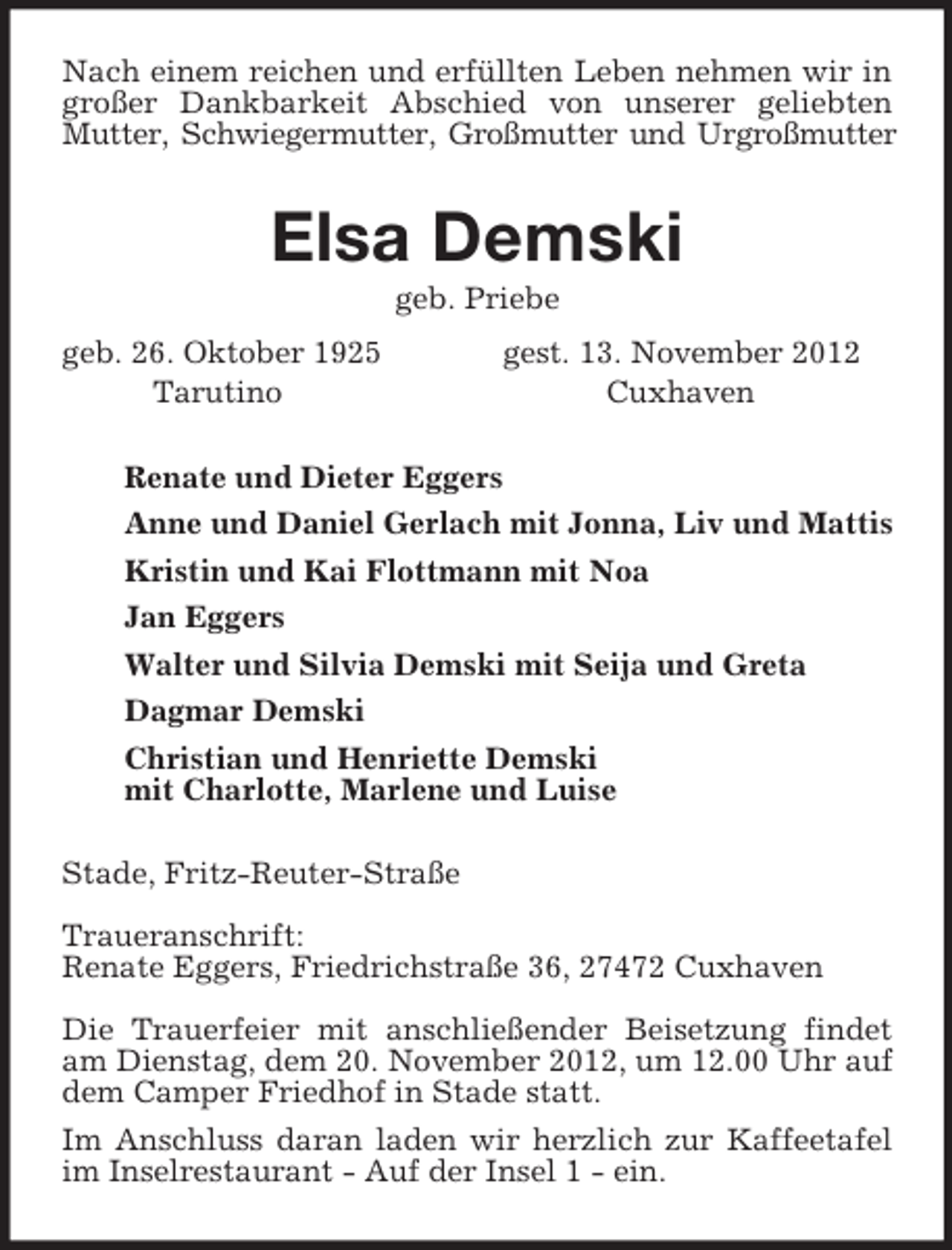 <p>Nach einem reichen und erfüllten Leben nehmen wir in großer Dankbarkeit Abschied von unserer geliebten Mutter, Schwiegermutter, Großmutter und Urgroßmutter<br />Elsa Demski<br />geb. Priebe<br />geb. 26. Oktober 1925 gest. 13. November 2012<br />Tarutino Cuxhaven<br />Renate und Dieter Eggers<br />Anne und Daniel Gerlach mit Jonna, Liv und Mattis<br />Kristin und Kai Flottmann mit Noa<br />Jan Eggers<br />Walter und Silvia Demski mit Seija und Greta<br />Dagmar Demski<br />Christian und Henriette Demski<br />mit Charlotte, Marlene und Luise<br />Stade, Fritz-Reuter-Straße</p><p>Traueranschrift:<br />Renate Eggers, Friedrichstraße 36, 27472 Cuxhaven</p><p>Die Trauerfeier mit anschließender Beisetzung findet<br />am Dienstag, dem 20. November 2012, um 12.00 Uhr auf<br />dem Camper Friedhof in Stade statt.<br />Im Anschluss daran laden wir herzlich zur Kaffeetafel<br />im Inselrestaurant - Auf der Insel 1 - ein.</p>