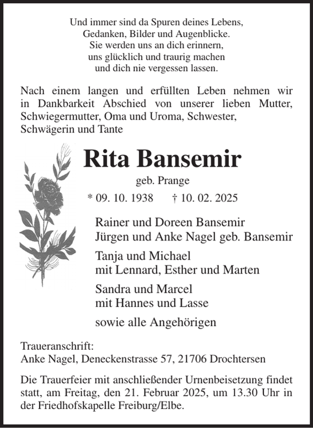 <p>Und immer sind da Spuren deines Lebens,<br />Gedanken, Bilder und Augenblicke.<br />Sie werden uns an dich erinnern,<br />uns glücklich und traurig machen<br />und dich nie vergessen lassen.<br />Nach einem langen und erfüllten Leben nehmen wir<br />in Dankbarkeit Abschied von unserer lieben Mutter,<br />Schwiegermutter, Oma und Uroma, Schwester,<br />Schwägerin und Tante<br />Rita Bansemir<br />geb. Prange<br />* 09. 10. 1938 † 10. 02. 2025<br />Rainer und Doreen Bansemir<br />Jürgen und Anke Nagel geb. Bansemir<br />Tanja und Michael<br />mit Lennard, Esther und Marten<br />Sandra und Marcel<br />mit Hannes und Lasse<br />sowie alle Angehörigen<br />Traueranschrift:<br />Anke Nagel, Deneckenstrasse 57, 21706 Drochtersen<br />Die Trauerfeier mit anschließender Urnenbeisetzung findet statt, am Freitag, den 21. Februar 2025, um 13.30 Uhr in der Friedhofskapelle Freiburg/Elbe.</p>