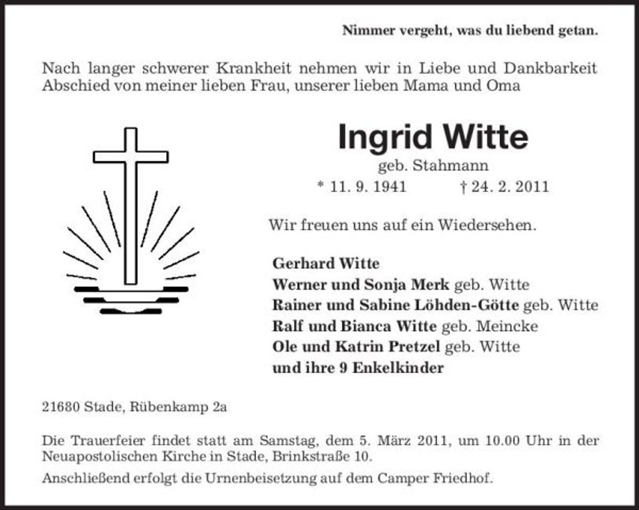 <p>Nimmer vergeht, was du liebend getan.</p><p>Nach langer schwerer Krankheit nehmen wir in Liebe und Dankbarkeit Abschied von meiner lieben Frau, unserer lieben Mama und Oma</p><p>Ingrid Witte<br />geb. Stahmann * 11. 9. 1941 † 24. 2. 2011 Wir freuen uns auf ein Wiedersehen. Gerhard Witte Werner und Sonja Merk geb. Witte Rainer und Sabine Löhden-Götte geb. Witte Ralf und Bianca Witte geb. Meincke Ole und Katrin Pretzel geb. Witte und ihre 9 Enkelkinder<br />21680 Stade, Rübenkamp 2a Die Trauerfeier findet statt am Samstag, dem 5. März 2011, um 10.00 Uhr in der Neuapostolischen Kirche in Stade, Brinkstraße 10. Anschließend erfolgt die Urnenbeisetzung auf dem Camper Friedhof.</p>