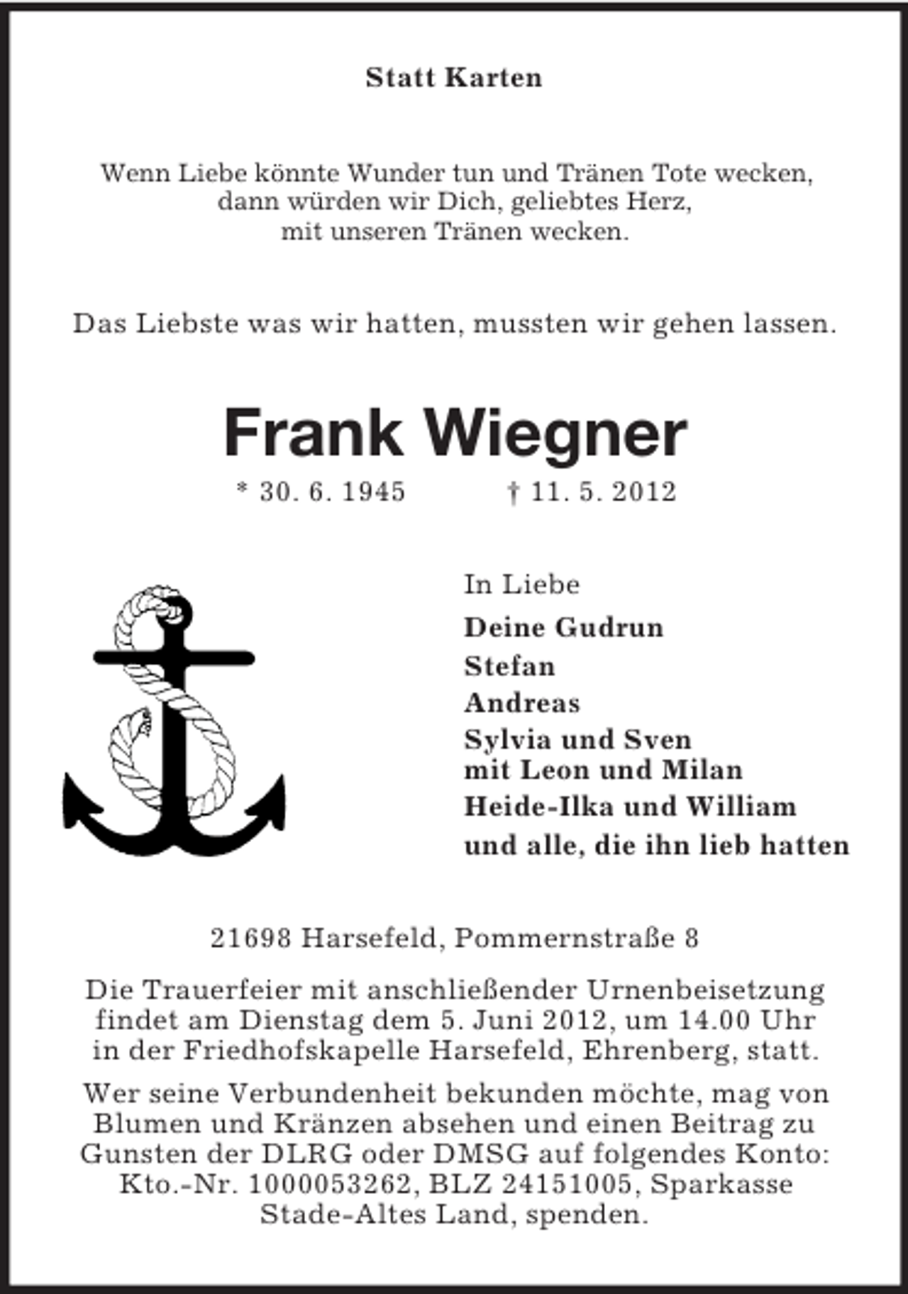 <p>Statt Karten<br />Wenn Liebe könnte Wunder tun und Tränen Tote wecken,<br />dann würden wir Dich, geliebtes Herz,<br />mit unseren Tränen wecken.</p><p>Das Liebste was wir hatten, mussten wir gehen lassen.</p><p>Frank Wiegner<br />* 30. 6. 1945</p><p>† 11. 5. 2012<br />In Liebe<br />Deine Gudrun<br />Stefan<br />Andreas<br />Sylvia und Sven<br />mit Leon und Milan<br />Heide-Ilka und William<br />und alle, die ihn lieb hatten</p><p>21698 Harsefeld, Pommernstraße 8<br />Die Trauerfeier mit anschließender Urnenbeisetzung<br />findet am Dienstag dem 5. Juni 2012, um 14.00 Uhr<br />in der Friedhofskapelle Harsefeld, Ehrenberg, statt.<br />Wer seine Verbundenheit bekunden möchte, mag von<br />Blumen und Kränzen absehen und einen Beitrag zu<br />Gunsten der DLRG oder DMSG auf folgendes Konto:<br />Kto.-Nr. 1000053262, BLZ 24151005, Sparkasse<br />Stade-Altes Land, spenden.</p>