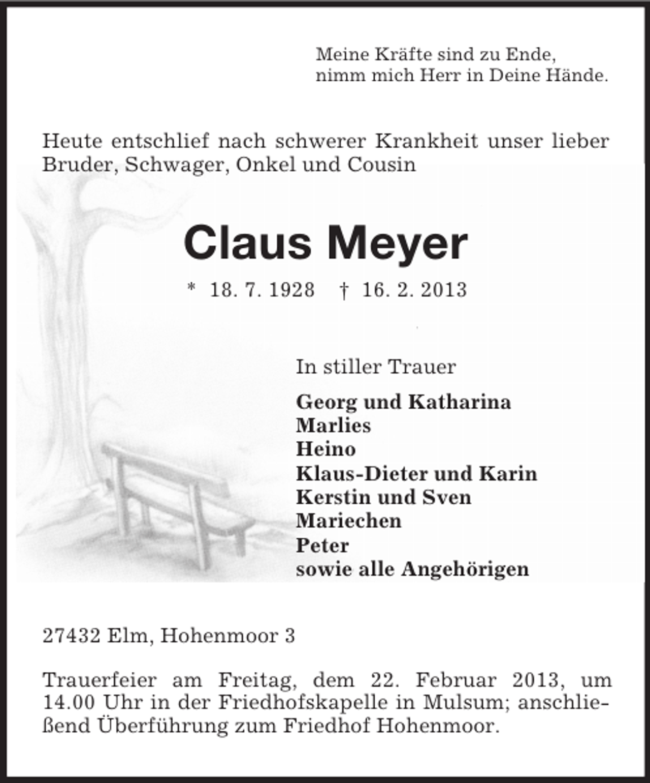<p>Meine Kräfte sind zu Ende,<br />nimm mich Herr in Deine Hände.</p><p>Heute entschlief nach schwerer Krankheit unser lieber<br />Bruder, Schwager, Onkel und Cousin</p><p>Claus Meyer<br />* 18. 7. 1928</p><p>† 16. 2. 2013</p><p>In stiller Trauer<br />Georg und Katharina<br />Marlies<br />Heino<br />Klaus-Dieter und Karin<br />Kerstin und Sven<br />Mariechen<br />Peter<br />sowie alle Angehörigen<br />27432 Elm, Hohenmoor 3<br />Trauerfeier am Freitag, dem 22. Februar 2013, um<br />14.00 Uhr in der Friedhofskapelle in Mulsum; anschließend Überführung zum Friedhof Hohenmoor.</p>