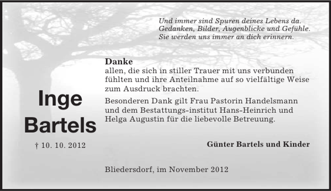 <p>Und immer sind Spuren deines Lebens da.<br />Gedanken, Bilder, Augenblicke und Gefühle.<br />Sie werden uns immer an dich erinnern.</p><p>Danke</p><p>Inge<br />Bartels<br />† 10. 10. 2012</p><p>allen, die sich in stiller Trauer mit uns verbunden<br />fühlten und ihre Anteilnahme auf so vielfältige Weise<br />zum Ausdruck brachten.<br />Besonderen Dank gilt Frau Pastorin Handelsmann<br />und dem Bestattungs-institut Hans-Heinrich und<br />Helga Augustin für die liebevolle Betreuung.<br />Günter Bartels und Kinder<br />Bliedersdorf, im November 2012</p>