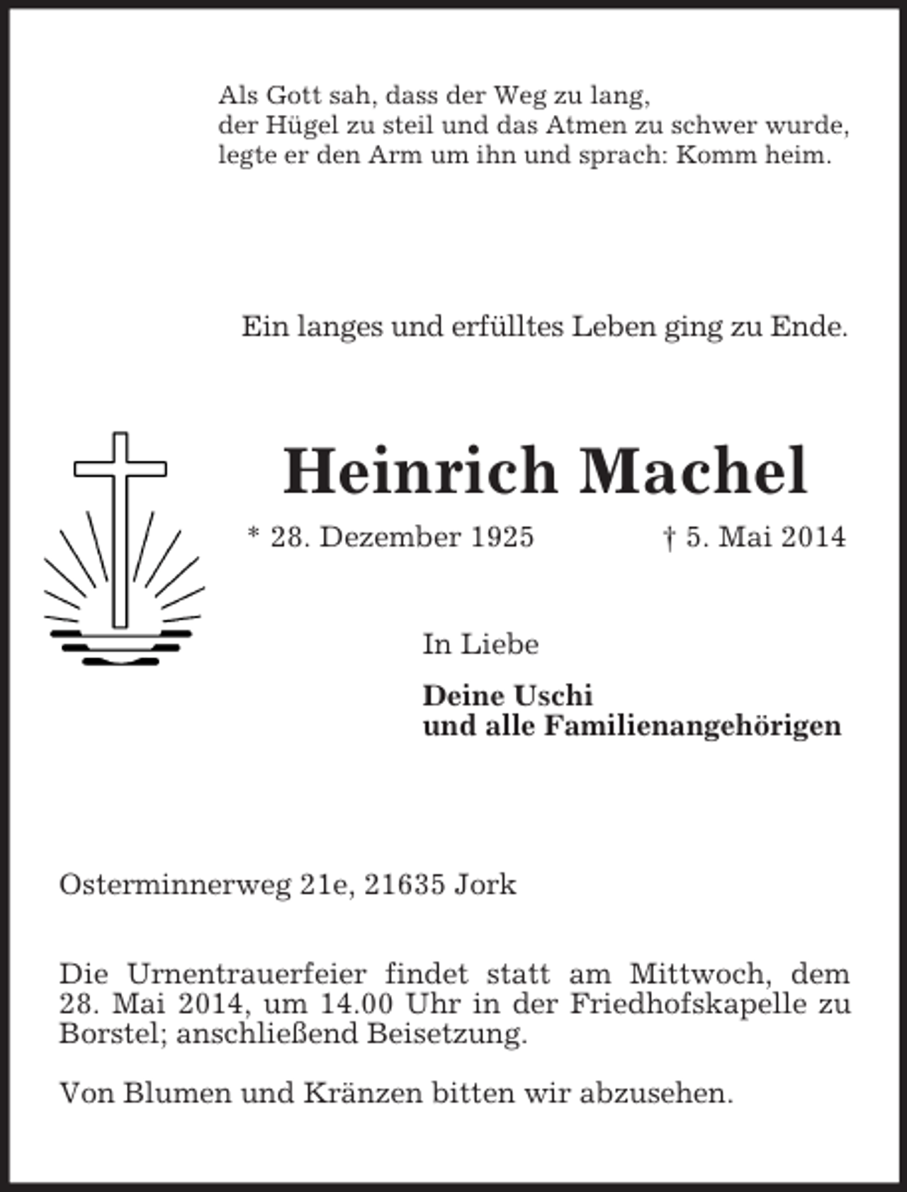 <p>Als Gott sah, dass der Weg zu lang,<br />der Hügel zu steil und das Atmen zu schwer wurde,<br />legte er den Arm um ihn und sprach: Komm heim.<br />Ein langes und erfülltes Leben ging zu Ende.<br />Heinrich Machel<br />* 28. Dezember 1925 † 5. Mai 2014<br />In Liebe<br />Deine Uschi<br />und alle Familienangehörigen</p><p>Osterminnerweg 21e, 21635 Jork</p><p>Die Urnentrauerfeier findet statt am Mittwoch, dem<br />28. Mai 2014, um 14.00 Uhr in der Friedhofskapelle zu Borstel; anschließend Beisetzung.<br />Von Blumen und Kränzen bitten wir abzusehen.</p>