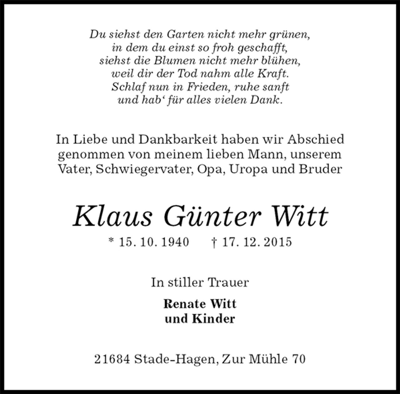 <p>Du siehst den Garten nicht mehr grünen,<br />in dem du einst so froh geschafft,<br />siehst die Blumen nicht mehr blühen,<br />weil dir der Tod nahm alle Kraft.<br />Schlaf nun in Frieden, ruhe sanft<br />und hab‘ für alles vielen Dank.<br />In Liebe und Dankbarkeit haben wir Abschied<br />genommen von meinem lieben Mann, unserem<br />Vater, Schwiegervater, Opa, Uropa und Bruder<br />Klaus Günter Witt<br />* 15. 10. 1940 † 17. 12. 2015<br />In stiller Trauer<br />Renate Witt<br />und Kinder<br />21684 Stade-Hagen, Zur Mühle 70</p>