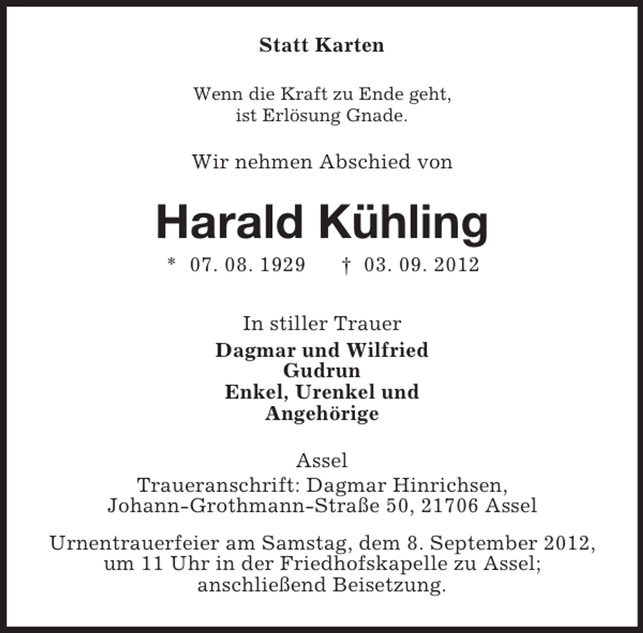<p>Statt Karten<br />Wenn die Kraft zu Ende geht,<br />ist Erlösung Gnade.</p><p>Wir nehmen Abschied von</p><p>Harald Kühling<br />* 07. 08. 1929</p><p>† 03. 09. 2012</p><p>In stiller Trauer<br />Dagmar und Wilfried<br />Gudrun<br />Enkel, Urenkel und<br />Angehörige<br />Assel<br />Traueranschrift: Dagmar Hinrichsen,<br />Johann-Grothmann-Straße 50, 21706 Assel<br />Urnentrauerfeier am Samstag, dem 8. September 2012,<br />um 11 Uhr in der Friedhofskapelle zu Assel;<br />anschließend Beisetzung.</p>
