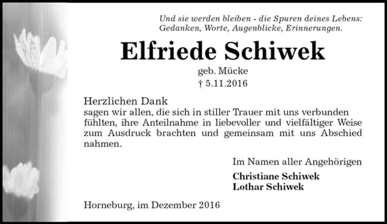 <p>Und sie werden bleiben - die Spuren deines Lebens:<br />Gedanken, Worte, Augenblicke, Erinnerungen.<br />Elfriede Schiwek<br />geb. Mücke<br />† 5.11.2016<br />Herzlichen Dank<br />sagen wir allen, die sich in stiller Trauer mit uns verbunden fühlten, ihre Anteilnahme in liebevoller und vielfältiger Weise<br />zum Ausdruck brachten und gemeinsam mit uns Abschied<br />nahmen.<br />Im Namen aller Angehörigen<br />Christiane Schiwek<br />Lothar Schiwek<br />Horneburg, im Dezember 2016</p>