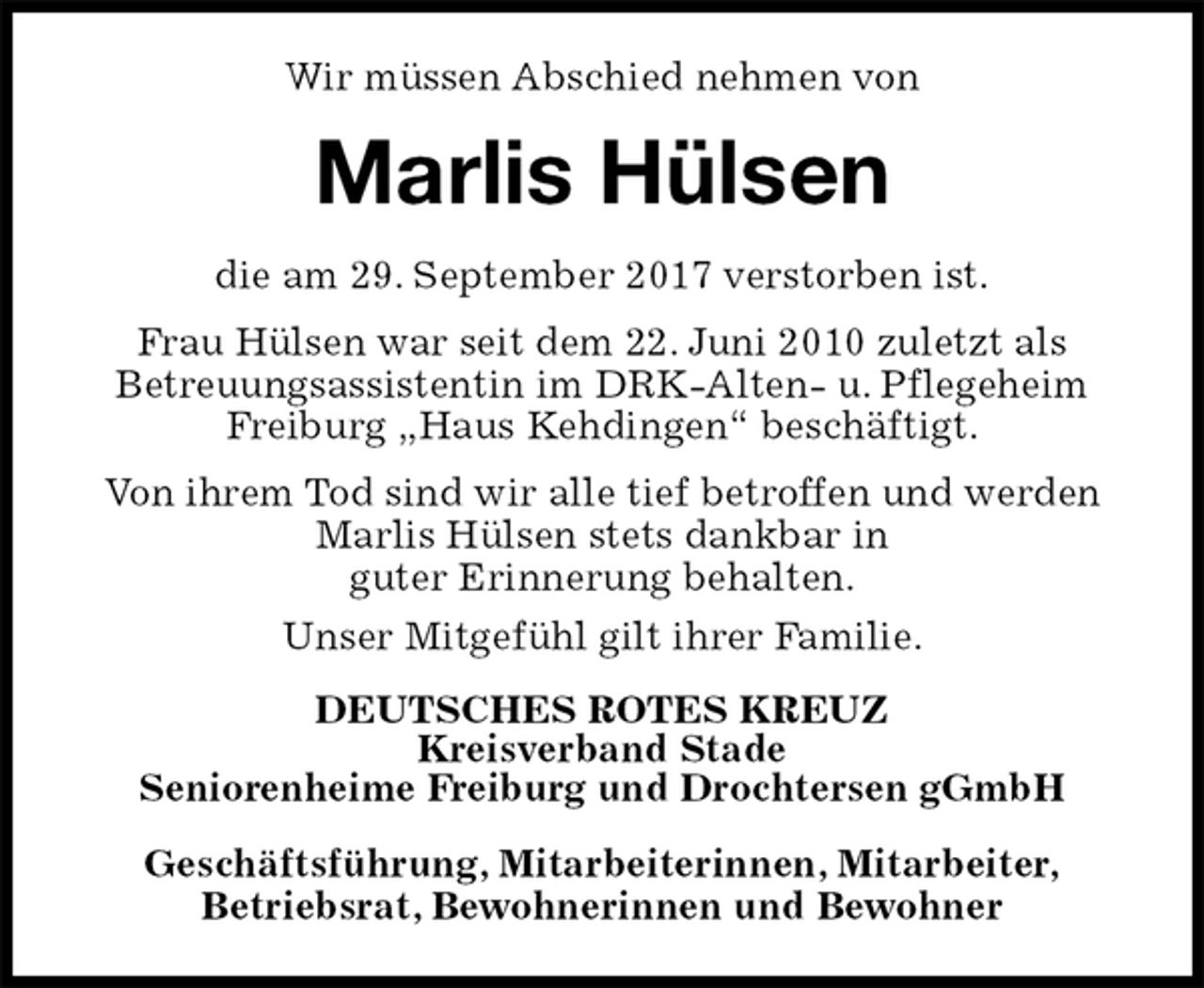 <p>Wir müssen Abschied nehmen von<br />Marlis Hülsen<br />die am 29. September 2017 verstorben ist.<br />Frau Hülsen war seit dem 22. Juni 2010 zuletzt als<br />Betreuungsassistentin im DRK-Alten- u. Pflegeheim Freiburg „Haus Kehdingen“ beschäftigt.<br />Von ihrem Tod sind wir alle tief betroffen und werden Marlis Hülsen stets dankbar in<br />guter Erinnerung behalten.<br />Unser Mitgefühl gilt ihrer Familie.<br />DEUTSCHES ROTES KREUZ<br />Kreisverband Stade<br />Seniorenheime Freiburg und Drochtersen gGmbH<br />Geschäftsführung, Mitarbeiterinnen, Mitarbeiter,<br />Betriebsrat, Bewohnerinnen und Bewohner</p>