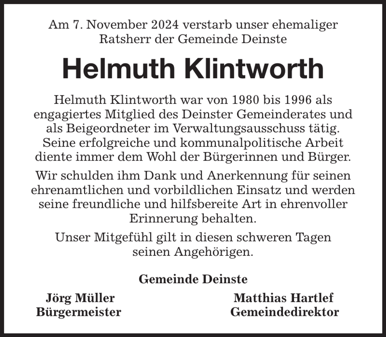 <p>Am 7. November 2024 verstarb unser ehemaliger<br />Ratsherr der Gemeinde Deinste<br />Helmuth Klintworth<br />Helmuth Klintworth war von 1980 bis 1996 als<br />engagiertes Mitglied des Deinster Gemeinderates und als Beigeordneter im Verwaltungsausschuss tätig.<br />Seine erfolgreiche und kommunalpolitische Arbeit<br />diente immer dem Wohl der Bürgerinnen und Bürger.<br />Wir schulden ihm Dank und Anerkennung für seinen ehrenamtlichen und vorbildlichen Einsatz und werden seine freundliche und hilfsbereite Art in ehrenvoller<br />Erinnerung behalten.<br />Unser Mitgefühl gilt in diesen schweren Tagen<br />seinen Angehörigen.<br />Gemeinde Deinste<br />Jörg Müller Matthias Hartlef<br />Bürgermeister Gemeindedirektor</p>