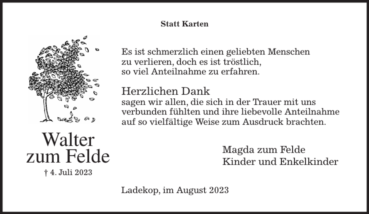 <p>Statt Karten<br />Es ist schmerzlich einen geliebten Menschen<br />zu verlieren, doch es ist tröstlich,<br />so viel Anteilnahme zu erfahren.</p>
<p>Herzlichen Dank<br />sagen wir allen, die sich in der Trauer mit uns<br />verbunden fühlten und ihre liebevolle Anteilnahme<br />auf so vielfältige Weise zum Ausdruck brachten.<br />Magda zum Felde<br />Kinder und Enkelkinder<br />Ladekop, im August 2023<br />Walter<br />zum Felde<br />† 4. Juli 2023</p>