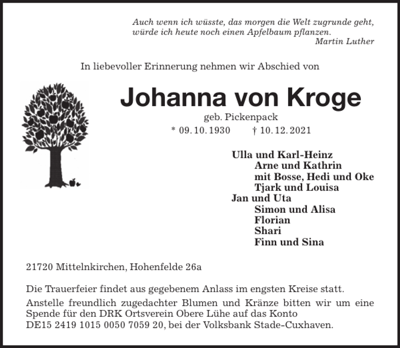 <p>Auch wenn ich wüsste, das morgen die Welt zugrunde geht,<br />würde ich heute noch einen Apfelbaum pflanzen.<br />Martin Luther<br />In liebevoller Erinnerung nehmen wir Abschied von<br />Johanna von Kroge<br />geb. Pickenpack<br />* 09. 10. 1930 † 10. 12. 2021<br />Ulla und Karl-Heinz<br />Arne und Kathrin<br />mit Bosse, Hedi und Oke<br />Tjark und Louisa<br />Jan und Uta<br />Simon und Alisa<br />Florian<br />Shari<br />Finn und Sina<br />21720 Mittelnkirchen, Hohenfelde 26a</p>
<p>Die Trauerfeier findet aus gegebenem Anlass im engsten Kreise statt.<br />Anstelle freundlich zugedachter Blumen und Kränze bitten wir um eine Spende für den DRK Ortsverein Obere Lühe auf das Konto<br />DE15 2419 1015 0050 7059 20, bei der Volksbank Stade-Cuxhaven.</p>