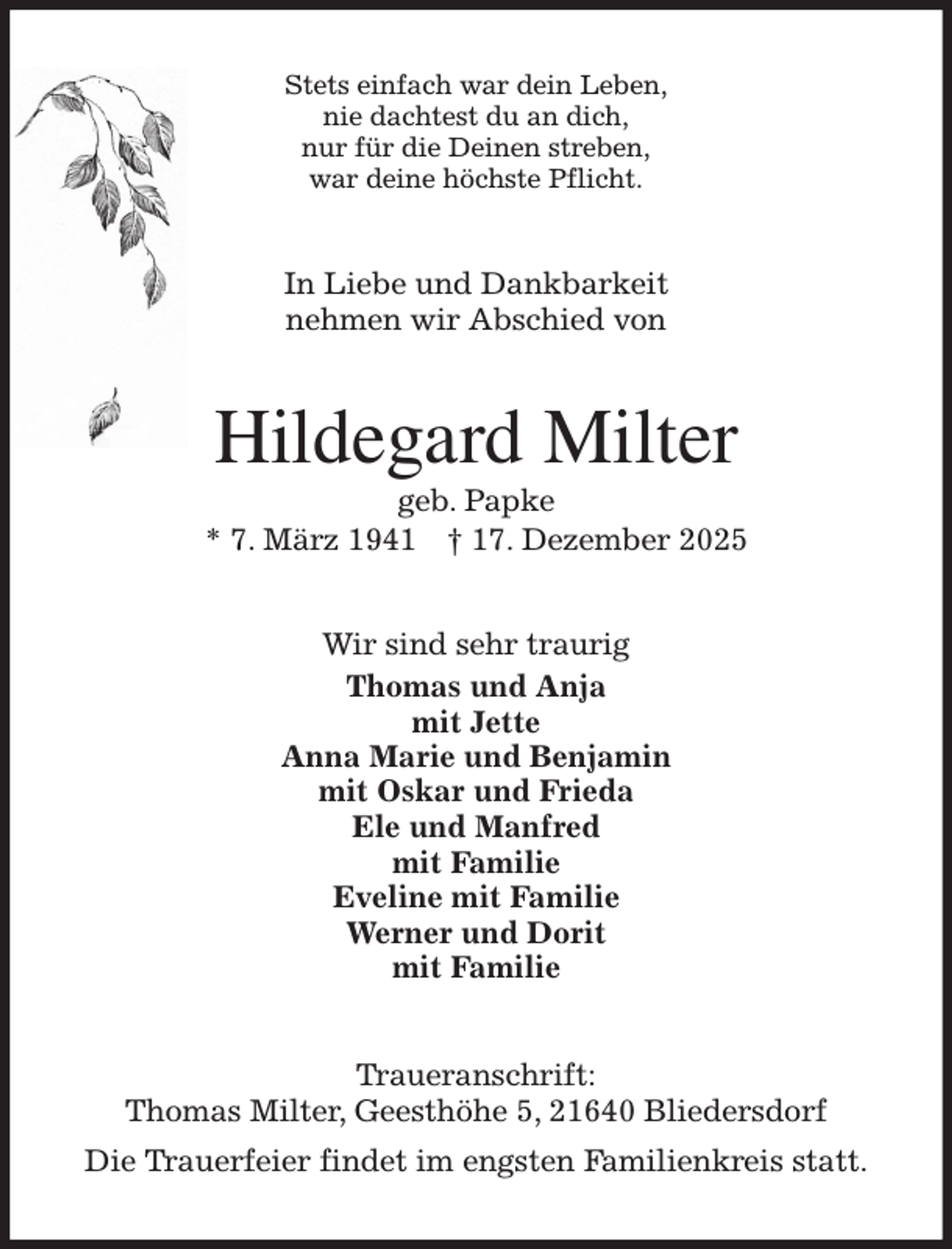 <p>Stets einfach war dein Leben,<br />nie dachtest du an dich,<br />nur für die Deinen streben,<br />war deine höchste Pflicht.<br />In Liebe und Dankbarkeit<br />nehmen wir Abschied von<br />Hildegard Milter<br />geb. Papke<br />* 7. März 1941 † 17. Dezember 2025<br />Wir sind sehr traurig<br />Thomas und Anja<br />mit Jette<br />Anna Marie und Benjamin<br />mit Oskar und Frieda<br />Ele und Manfred<br />mit Familie<br />Eveline mit Familie<br />Werner und Dorit<br />mit Familie<br />Traueranschrift:<br />Thomas Milter, Geesthöhe 5, 21640 Bliedersdorf<br />Die Trauerfeier findet im engsten Familienkreis statt.</p>