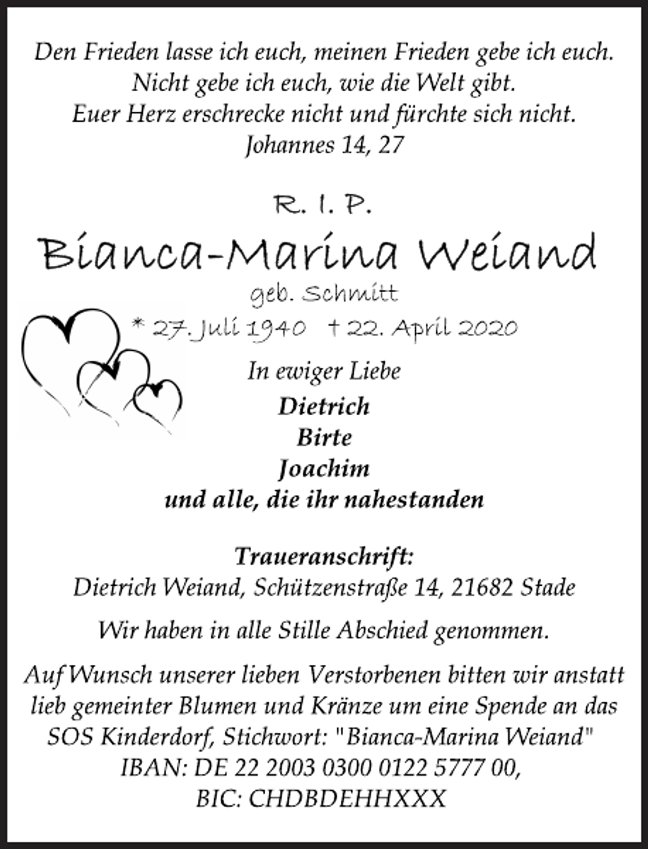 <p>Den Frieden lasse ich euch, meinen Frieden gebe ich euch.<br />Nicht gebe ich euch, wie die Welt gibt.<br />Euer Herz erschrecke nicht und fürchte sich nicht.<br />Johannes 14, 27<br />R.I.P.<br />Bianca-Marina Weiand<br />geb. Schmitt<br />* 27. Juli 1940 † 22. April 2020<br />In ewiger Liebe<br />Dietrich<br />Birte<br />Joachim<br />und alle, die ihr nahestanden<br />Traueranschrift:<br />Dietrich Weiand, Schützenstraße 14, 21682 Stade<br />Wir haben in alle Stille Abschied genommen.<br />Auf Wunsch unserer lieben Verstorbenen bitten wir anstatt<br />lieb gemeinter Blumen und Kränze um eine Spende an das<br />SOS Kinderdorf, Stichwort: "Bianca-Marina Weiand"<br />IBAN: DE 22 2003 0300 0122 5777 00,<br />BIC: CHDBDEHHXXX</p>