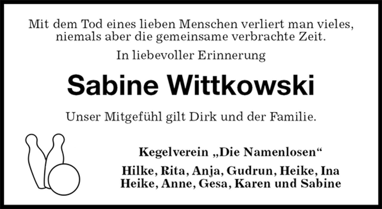 <p>Mit dem Tod eines lieben Menschen verliert man vieles,<br />niemals aber die gemeinsame verbrachte Zeit.<br />In liebevoller Erinnerung<br />Sabine Wittkowski<br />Unser Mitgefühl gilt Dirk und der Familie.</p><p>Kegelverein „Die Namenlosen“<br />Hilke, Rita, Anja, Gudrun, Heike, Ina<br />Heike, Anne, Gesa, Karen und Sabine</p>