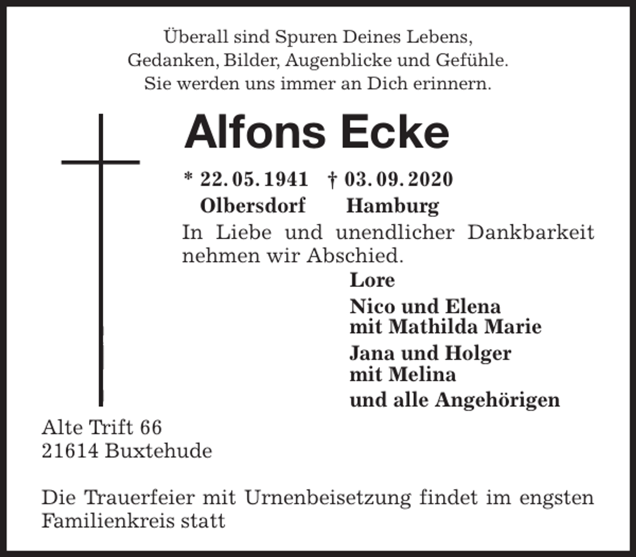 <p>Überall sind Spuren Deines Lebens,<br />Gedanken, Bilder, Augenblicke und Gefühle.<br />Sie werden uns immer an Dich erinnern.<br />Alfons Ecke<br />* 22. 05. 1941 † 03. 09. 2020<br />Olbersdorf Hamburg<br />In Liebe und unendlicher Dankbarkeit<br />nehmen wir Abschied.<br />Lore<br />Nico und Elena<br />mit Mathilda Marie<br />Jana und Holger<br />mit Melina<br />und alle Angehörigen<br />Alte Trift 66<br />21614 Buxtehude</p>
<p>Die Trauerfeier mit Urnenbeisetzung findet im engsten Familienkreis statt</p>