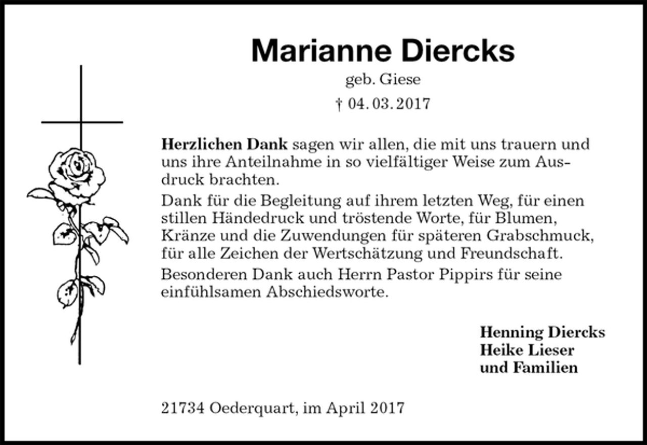 <p>Marianne Diercks<br />geb. Giese<br />† 04. 03. 2017<br />Herzlichen Dank sagen wir allen, die mit uns trauern und uns ihre Anteilnahme in so vielfältiger Weise zum Ausdruck brachten.<br />Dank für die Begleitung auf ihrem letzten Weg, für einen stillen Händedruck und tröstende Worte, für Blumen, Kränze und die Zuwendungen für späteren Grabschmuck, für alle Zeichen der Wertschätzung und Freundschaft.<br />Besonderen Dank auch Herrn Pastor Pippirs für seine<br />einfühlsamen Abschiedsworte.<br />Henning Diercks<br />Heike Lieser<br />und Familien<br />21734 Oederquart, im April 2017</p>