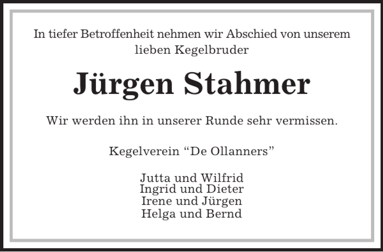 <p>In tiefer Betroffenheit nehmen wir Abschied von unserem lieben Kegelbruder<br />Jürgen Stahmer<br />Wir werden ihn in unserer Runde sehr vermissen.<br />Kegelverein “De Ollanners”</p><p>Jutta und Wilfrid<br />Ingrid und Dieter<br />Irene und Jürgen<br />Helga und Bernd</p>