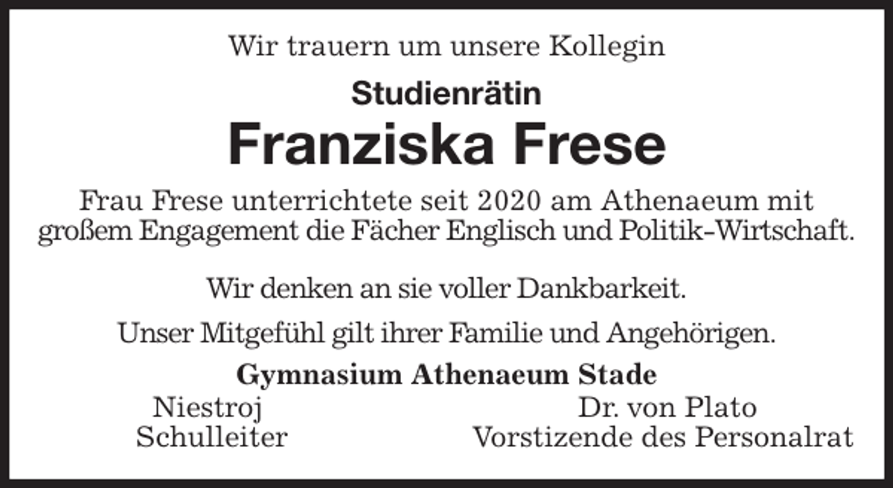 <p>Wir trauern um unsere Kollegin<br />Studienrätin<br />Franziska Frese<br />Frau Frese unterrichtete seit 2020 am Athenaeum mit<br />großem Engagement die Fächer Englisch und Politik-Wirtschaft.</p>
<p>Wir denken an sie voller Dankbarkeit.<br />Unser Mitgefühl gilt ihrer Familie und Angehörigen.<br />Gymnasium Athenaeum Stade<br />Niestroj Dr. von Plato<br />Schulleiter Vorstizende des Personalrat</p>