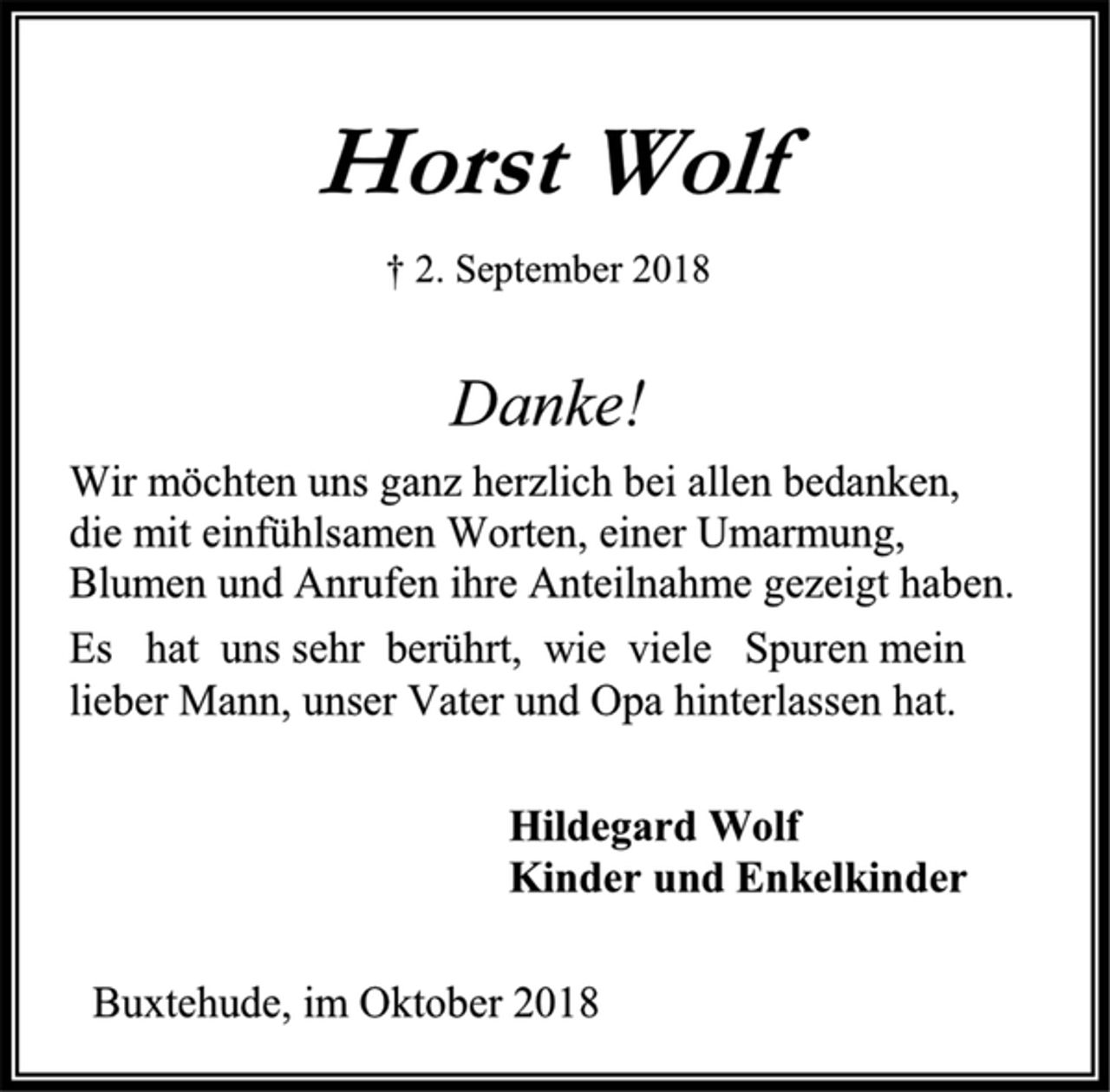 <p>Horst Wolf<br />† 2. September 2018<br />Danke!<br />Wir möchten uns ganz herzlich bei allen bedanken,<br />die mit einfühlsamen Worten, einer Umarmung, Blumen und Anrufen ihre Anteilnahme gezeigt haben.<br />Es hat uns sehr berührt, wie viele Spuren mein<br />lieber Mann, unser Vater und Opa hinterlassen hat.<br />Hildegard Wolf<br />Kinder und Enkelkinder<br />Buxtehude, im Oktober 2018</p>