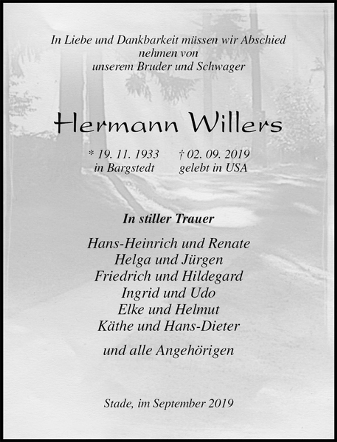 <p>In Liebe und Dankbarkeit müssen wir Abschied<br />nehmen von<br />unserem Bruder und Schwager<br />Hermann Willers<br />* 19. 11. 1933 † 02. 09. 2019<br />in Bargstedt gelebt in USA<br />In stiller Trauer<br />Hans-Heinrich und Renate<br />Helga und Jürgen<br />Friedrich und Hildegard<br />Ingrid und Udo<br />Elke und Helmut<br />Käthe und Hans-Dieter<br />und alle Angehörigen<br />Stade, im September 2019</p>