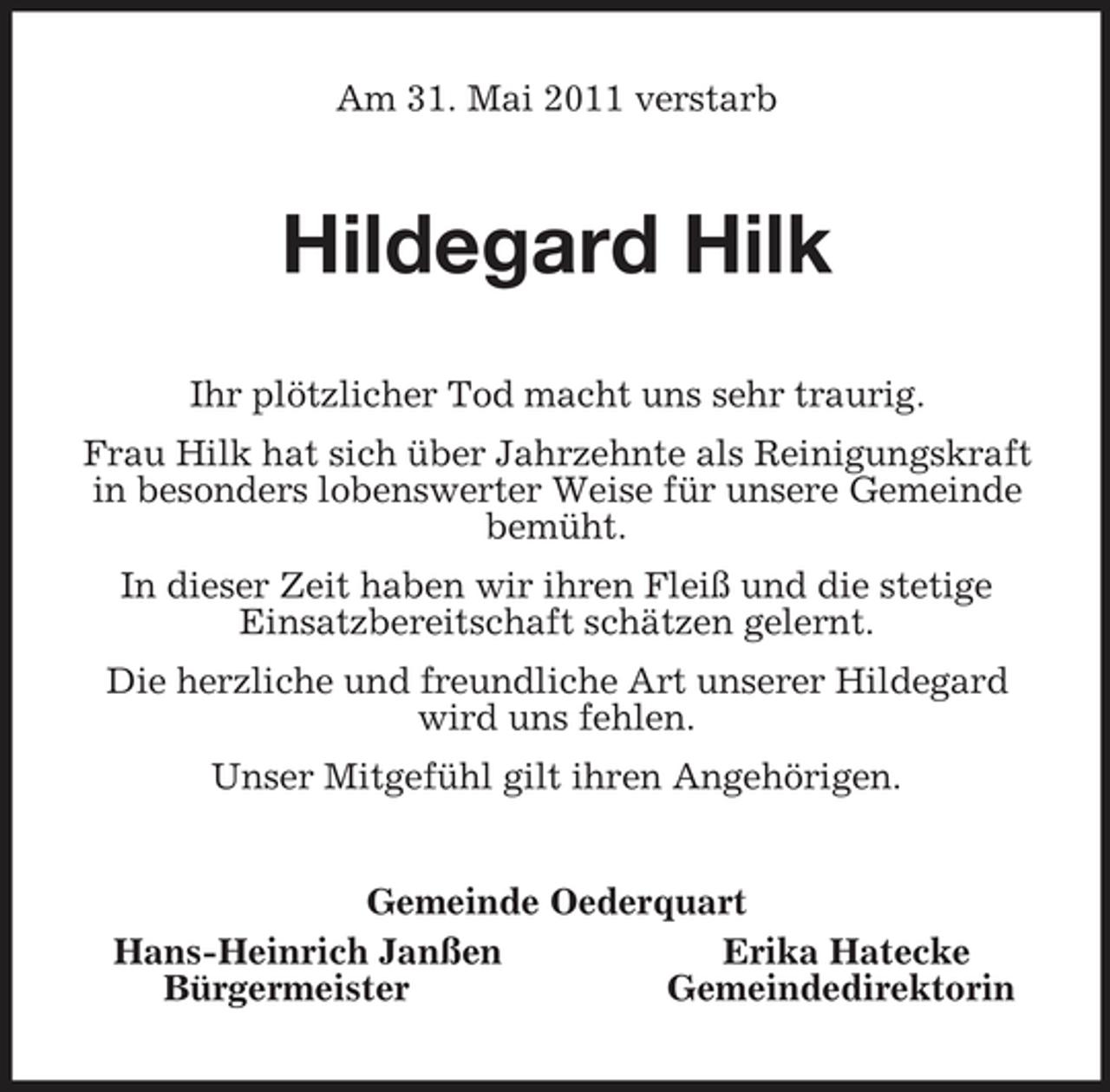 <p>Am 31. Mai 2011 verstarb<br />Hildegard Hilk<br />Ihr plötzlicher Tod macht uns sehr traurig.<br />Frau Hilk hat sich über Jahrzehnte als Reinigungskraft in besonders lobenswerter Weise für unsere Gemeinde bemüht.<br />In dieser Zeit haben wir ihren Fleiß und die stetige<br />Einsatzbereitschaft schätzen gelernt.<br />Die herzliche und freundliche Art unserer Hildegard wird uns fehlen.<br />Unser Mitgefühl gilt ihren Angehörigen.<br />Gemeinde Oederquart<br />Hans-Heinrich Janßen Erika Hatecke<br />Bürgermeister Gemeindedirektorin</p>