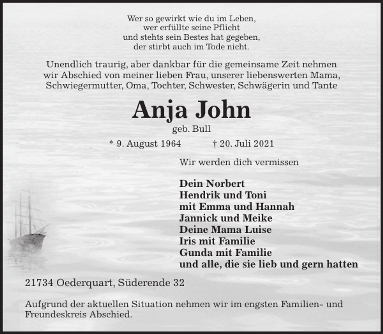 <p>Wer so gewirkt wie du im Leben,<br />wer erfüllte seine Pflicht<br />und stehts sein Bestes hat gegeben,<br />der stirbt auch im Tode nicht.<br />Unendlich traurig, aber dankbar für die gemeinsame Zeit nehmen<br />wir Abschied von meiner lieben Frau, unserer liebenswerten Mama, Schwiegermutter, Oma, Tochter, Schwester, Schwägerin und Tante<br />Anja John<br />geb. Bull<br />* 9. August 1964 † 20. Juli 2021<br />Wir werden dich vermissen</p>
<p>Dein Norbert<br />Hendrik und Toni<br />mit Emma und Hannah<br />Jannick und Meike<br />Deine Mama Luise<br />Iris mit Familie<br />Gunda mit Familie<br />und alle, die sie lieb und gern hatten<br />21734 Oederquart, Süderende 32</p>
<p>Aufgrund der aktuellen Situation nehmen wir im engsten Familien- und Freundeskreis Abschied.</p>