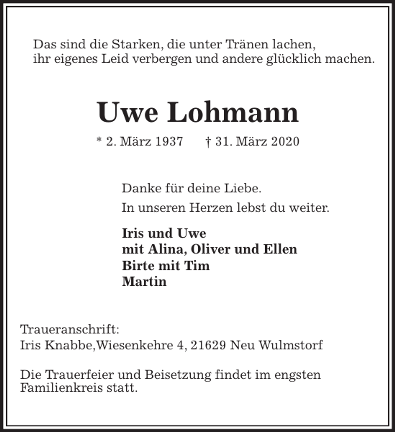 <p>Das sind die Starken, die unter Tränen lachen,<br />ihr eigenes Leid verbergen und andere glücklich machen.<br />Uwe Lohmann<br />* 2. März 1937 † 31. März 2020<br />Danke für deine Liebe.<br />In unseren Herzen lebst du weiter.</p>
<p>Iris und Uwe<br />mit Alina, Oliver und Ellen<br />Birte mit Tim<br />Martin<br />Traueranschrift:<br />Iris Knabbe,Wiesenkehre 4, 21629 Neu Wulmstorf</p>
<p>Die Trauerfeier und Beisetzung findet im engsten<br />Familienkreis statt.</p>