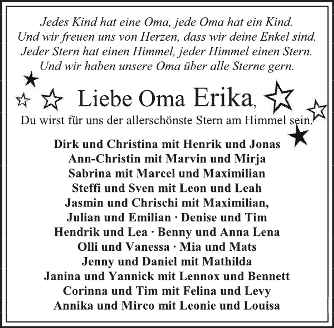 <p>Jedes Kind hat eine Oma, jede Oma hat ein Kind.<br />Und wir freuen uns von Herzen, dass wir deine Enkel sind.<br />Jeder Stern hat einen Himmel, jeder Himmel einen Stern.<br />Und wir haben unsere Oma über alle Sterne gern.<br />Liebe Oma Erika,<br />Du wirst für uns der allerschönste Stern am Himmel sein.<br />Dirk und Christina mit Henrik und Jonas<br />Ann-Christin mit Marvin und Mirja<br />Sabrina mit Marcel und Maximilian<br />Steffi und Sven mit Leon und Leah<br />Jasmin und Chrischi mit Maximilian,<br />Julian und Emilian ∙ Denise und Tim<br />Hendrik und Lea ∙ Benny und Anna Lena<br />Olli und Vanessa ∙ Mia und Mats<br />Jenny und Daniel mit Mathilda<br />Janina und Yannick mit Lennox und Bennett<br />Corinna und Tim mit Felina und Levy<br />Annika und Mirco mit Leonie und Louisa</p>