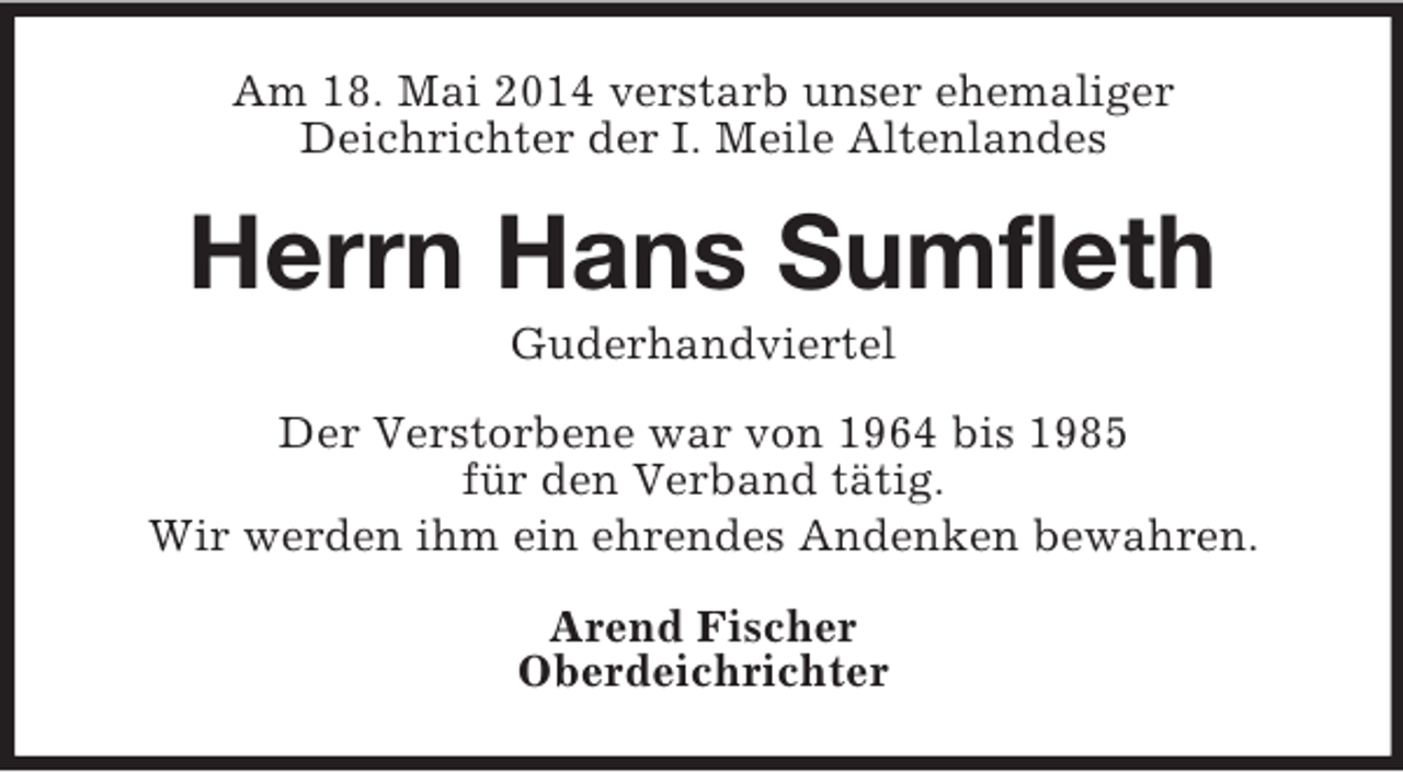 <p>Am 18. Mai 2014 verstarb unser ehemaliger<br />Deichrichter der I. Meile Altenlandes<br />Herrn Hans Sumfleth<br />Guderhandviertel<br />Der Verstorbene war von 1964 bis 1985<br />für den Verband tätig.<br />Wir werden ihm ein ehrendes Andenken bewahren.<br />Arend Fischer<br />Oberdeichrichter</p>