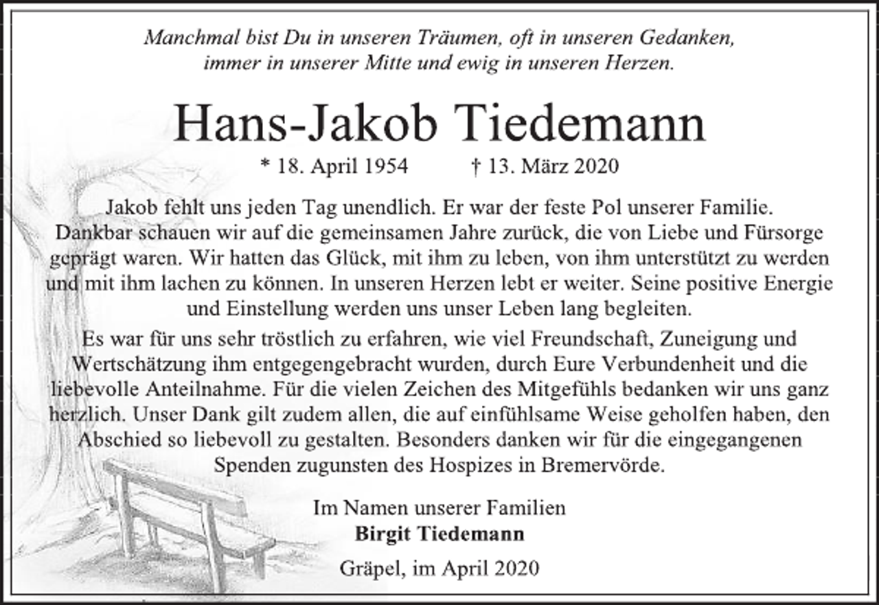 <p>Manchmal bist Du in unseren Träumen, oft in unseren Gedanken,<br />immer in unserer Mitte und ewig in unseren Herzen.<br />Hans-Jakob Tiedemann<br />* 18. April 1954 † 13. März 2020<br />Jakob fehlt uns jeden Tag unendlich. Er war der feste Pol unserer Familie.<br />Dankbar schauen wir auf die gemeinsamen Jahre zurück, die von Liebe und Fürsorge geprägt waren. Wir hatten das Glück, mit ihm zu leben, von ihm unterstützt zu werden<br />und mit ihm lachen zu können. In unseren Herzen lebt er weiter. Seine positive Energie<br />und Einstellung werden uns unser Leben lang begleiten.<br />Es war für uns sehr tröstlich zu erfahren, wie viel Freundschaft, Zuneigung und Wertschätzung ihm entgegengebracht wurden, durch Eure Verbundenheit und die liebevolle Anteilnahme. Für die vielen Zeichen des Mitgefühls bedanken wir uns ganz herzlich. Unser Dank gilt zudem allen, die auf einfühlsame Weise geholfen haben, den Abschied so liebevoll zu gestalten. Besonders danken wir für die eingegangenen<br />Spenden zugunsten des Hospizes in Bremervörde.<br />Im Namen unserer Familien<br />Birgit Tiedemann<br />Gräpel, im April 2020</p>