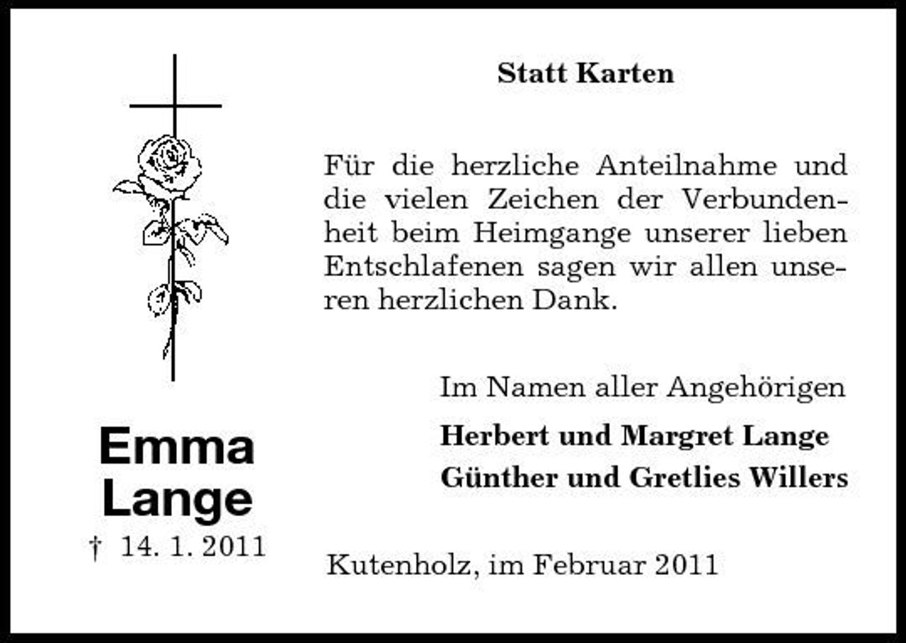 <p>Statt Karten Für die herzliche Anteilnahme und die vielen Zeichen der Verbundenheit beim Heimgange unserer lieben Entschlafenen sagen wir allen unseren herzlichen Dank. Im Namen aller Angehörigen</p><p>Emma Lange<br />† 14. 1. 2011</p><p>Herbert und Margret Lange Günther und Gretlies Willers Kutenholz, im Februar 2011</p>