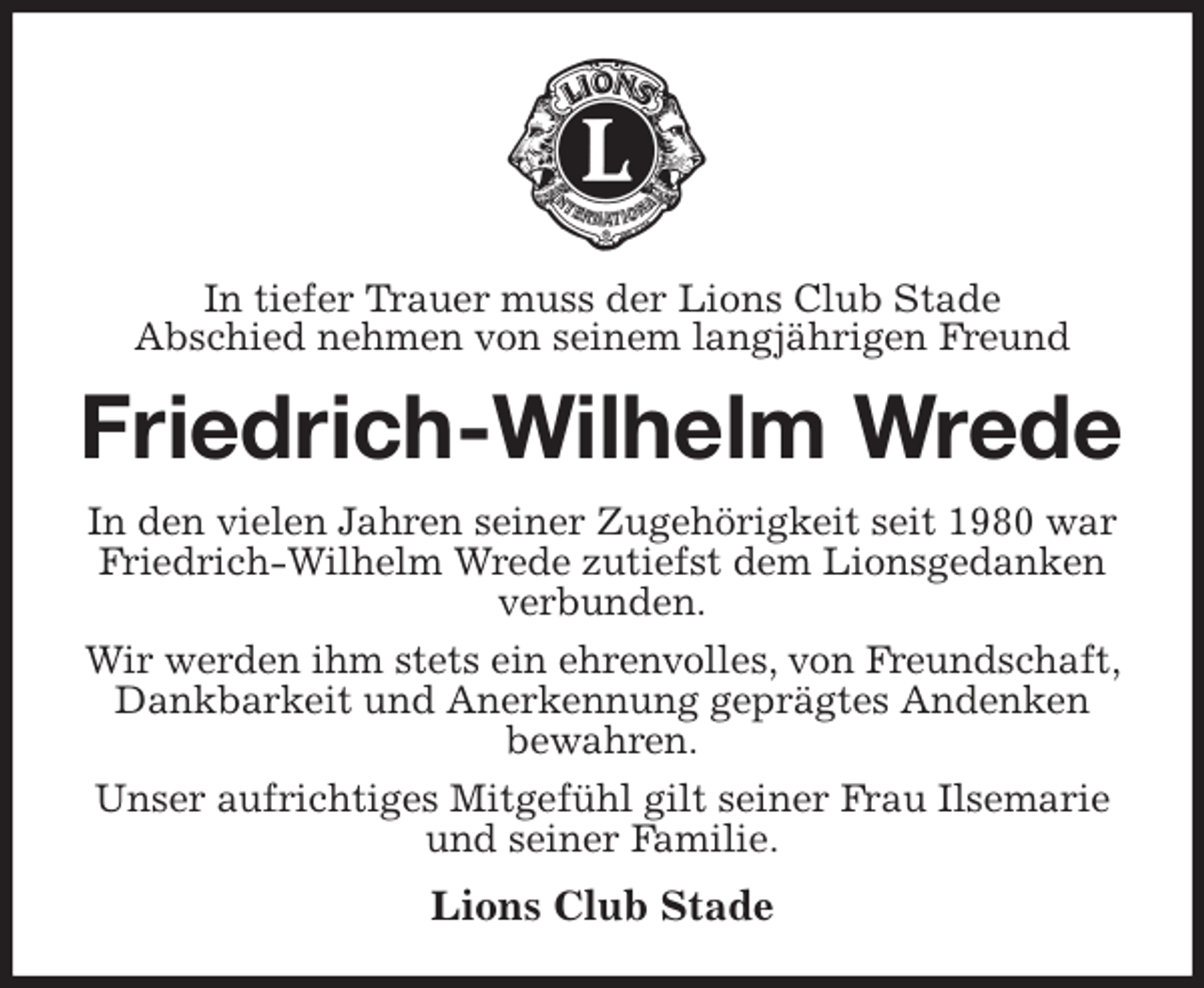 <p>In tiefer Trauer muss der Lions Club Stade<br />Abschied nehmen von seinem langjährigen Freund<br />Friedrich-Wilhelm Wrede<br />In den vielen Jahren seiner Zugehörigkeit seit 1980 war<br />Friedrich-Wilhelm Wrede zutiefst dem Lionsgedanken verbunden.<br />Wir werden ihm stets ein ehrenvolles, von Freundschaft, Dankbarkeit und Anerkennung geprägtes Andenken<br />bewahren.<br />Unser aufrichtiges Mitgefühl gilt seiner Frau Ilsemarie<br />und seiner Familie.<br />Lions Club Stade</p>