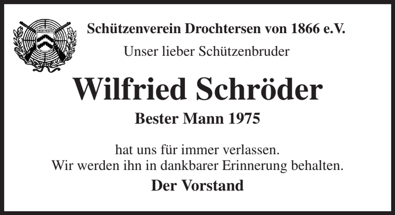<p>Schützenverein Drochtersen von 1866 e.V.<br />Unser lieber Schützenbruder<br />Wilfried Schröder<br />Bester Mann 1975<br />hat uns für immer verlassen.<br />Wir werden ihn in dankbarer Erinnerung behalten.<br />Der Vorstand</p>