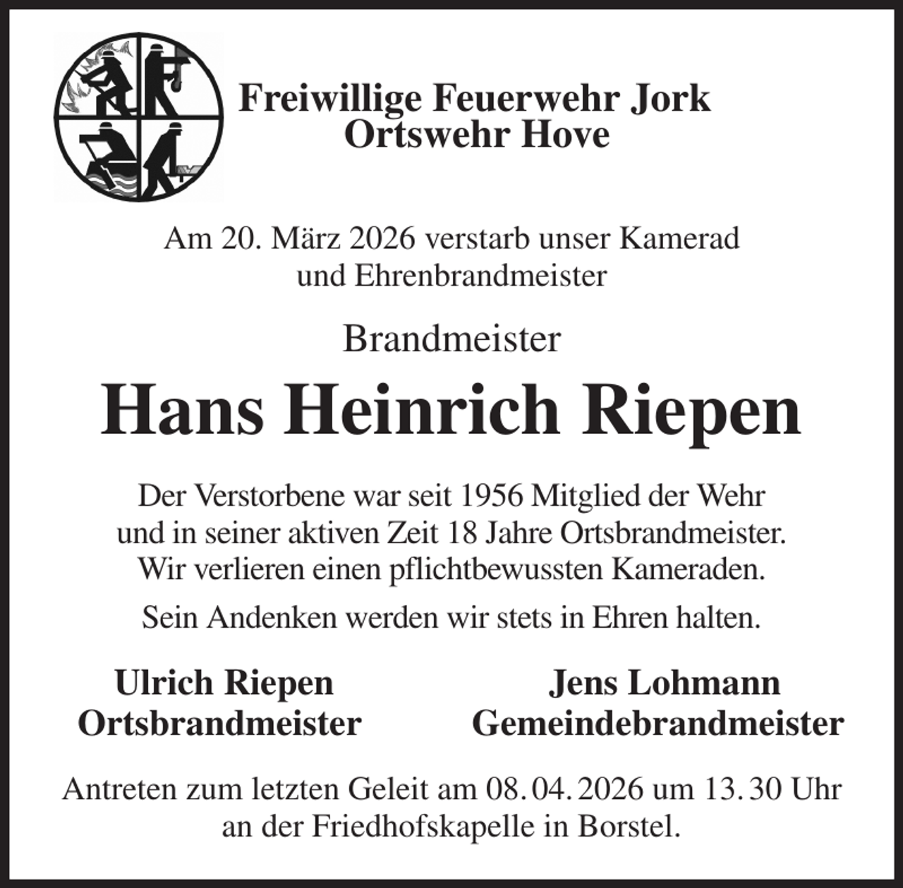 <p>Freiwillige Feuerwehr Jork<br />Ortswehr Hove</p><p>Am 20. März 2026 verstarb unser Kamerad<br />und Ehrenbrandmeister<br />Brandmeister<br />Hans Heinrich Riepen<br />Der Verstorbene war seit 1956 Mitglied der Wehr<br />und in seiner aktiven Zeit 18 Jahre Ortsbrandmeister.<br />Wir verlieren einen pflichtbewussten Kameraden.<br />Sein Andenken werden wir stets in Ehren halten.<br />Ulrich Riepen Jens Lohmann<br />Ortsbrandmeister Gemeindebrandmeister<br />Antreten zum letzten Geleit am 08. 04. 2026 um 13. 30 Uhr an der Friedhofskapelle in Borstel.</p>