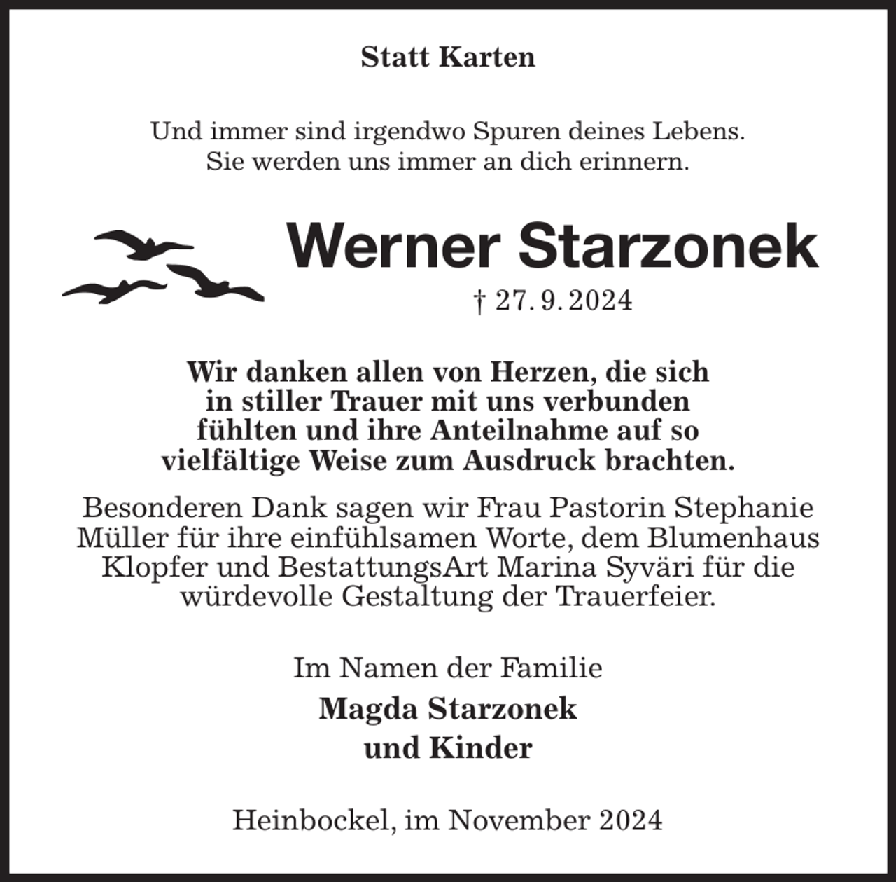 <p>Statt Karten<br />Und immer sind irgendwo Spuren deines Lebens.<br />Sie werden uns immer an dich erinnern.<br />Werner Starzonek<br />† 27. 9. 2024<br />Wir danken allen von Herzen, die sich<br />in stiller Trauer mit uns verbunden<br />fühlten und ihre Anteilnahme auf so<br />vielfältige Weise zum Ausdruck brachten.<br />Besonderen Dank sagen wir Frau Pastorin Stephanie Müller für ihre einfühlsamen Worte, dem Blumenhaus Klopfer und BestattungsArt Marina Syväri für die<br />würdevolle Gestaltung der Trauerfeier.<br />Im Namen der Familie<br />Magda Starzonek<br />und Kinder<br />Heinbockel, im November 2024</p>