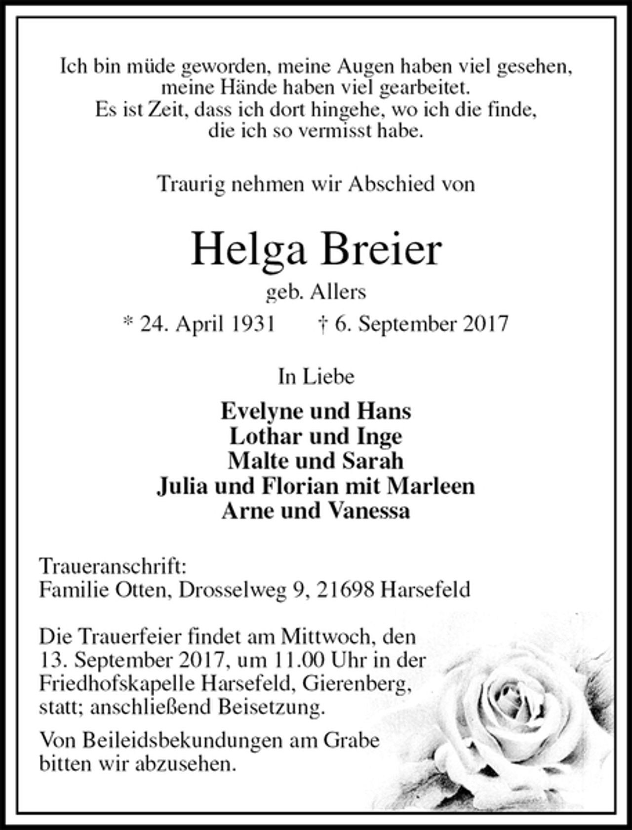 <p>Ich bin müde geworden, meine Augen haben viel gesehen,<br />meine Hände haben viel gearbeitet.<br />Es ist Zeit, dass ich dort hingehe, wo ich die finde,<br />die ich so vermisst habe.<br />Traurig nehmen wir Abschied von<br />Helga Breier<br />geb. Allers<br />* 24. April 1931 † 6. September 2017<br />In Liebe<br />Evelyne und Hans<br />Lothar und Inge<br />Malte und Sarah<br />Julia und Florian mit Marleen<br />Arne und Vanessa<br />Traueranschrift:<br />Familie Otten, Drosselweg 9, 21698 Harsefeld</p><p>Die Trauerfeier findet am Mittwoch, den<br />13. September 2017, um 11.00 Uhr in der<br />Friedhofskapelle Harsefeld, Gierenberg,<br />statt; anschließend Beisetzung.<br />Von Beileidsbekundungen am Grabe<br />bitten wir abzusehen.</p>