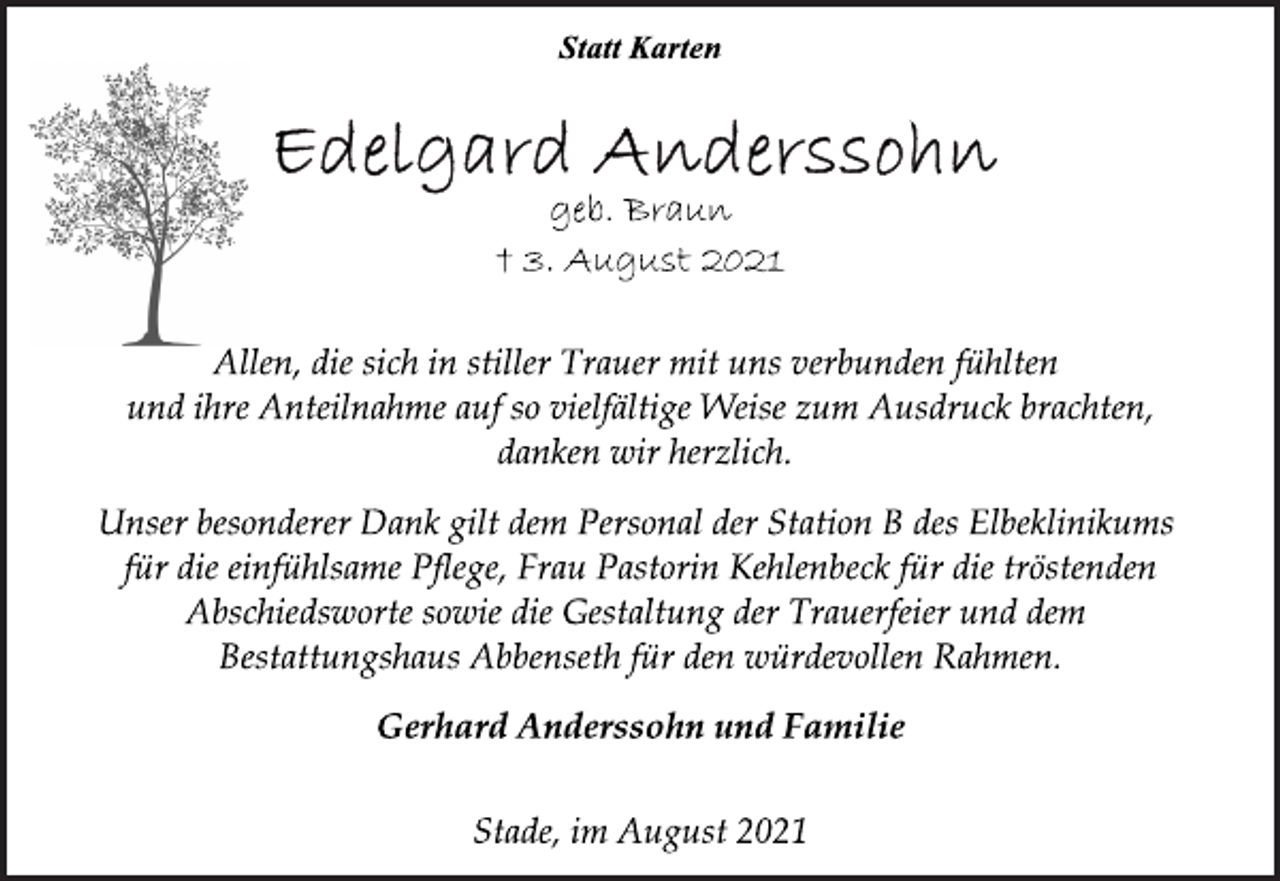 <p>Statt Karten<br />Edelgard Anderssohn<br />geb. Braun<br />+ 3. August 2021<br />Allen, die sich in stiller Trauer mit uns verbunden fühlten<br />und ihre Anteilnahme auf so vielfältige Weise zum Ausdruck brachten, danken wir herzlich.<br />Unser besonderer Dank gilt dem Personal der Station B des Elbeklinikums für die einfühlsame Pflege, Frau Pastorin Kehlenbeck für die tröstenden Abschiedsworte sowie die Gestaltung der Trauerfeier und dem Bestattungshaus Abbenseth für den würdevollen Rahmen.<br />Gerhard Anderssohn und Familie<br />Stade, im August 2021</p>