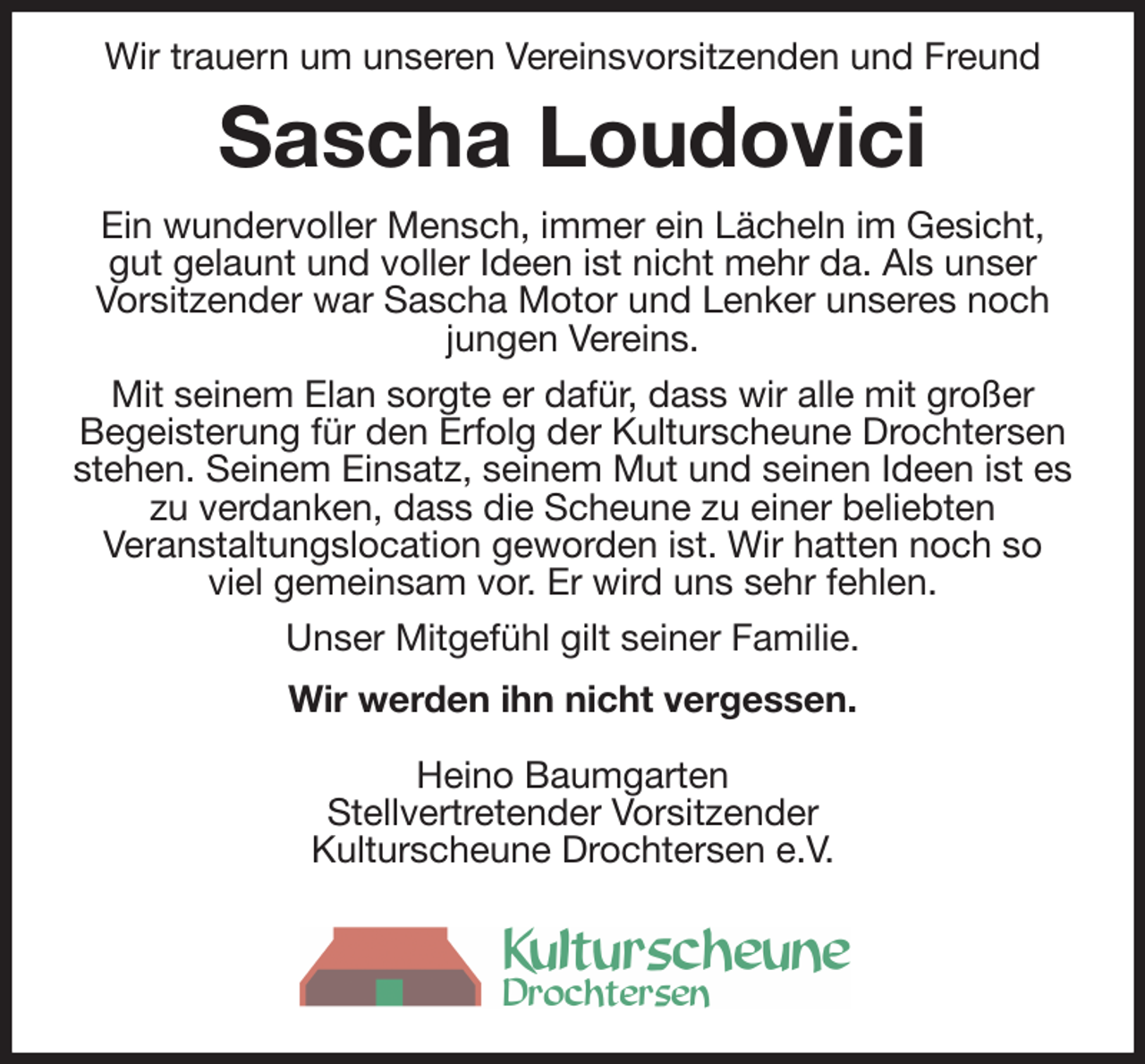 <p>Wir trauern um unseren Vereinsvorsitzenden und Freund<br />Sascha Loudovici<br />Ein wundervoller Mensch, immer ein Lächeln im Gesicht,<br />gut gelaunt und voller Ideen ist nicht mehr da. Als unser<br />Vorsitzender war Sascha Motor und Lenker unseres noch<br />jungen Vereins.<br />Mit seinem Elan sorgte er dafür, dass wir alle mit großer<br />Begeisterung für den Erfolg der Kulturscheune Drochtersen stehen. Seinem Einsatz, seinem Mut und seinen Ideen ist es zu verdanken, dass die Scheune zu einer beliebten<br />Veranstaltungslocation geworden ist. Wir hatten noch so<br />viel gemeinsam vor. Er wird uns sehr fehlen.<br />Unser Mitgefühl gilt seiner Familie.<br />Wir werden ihn nicht vergessen.</p><p>Heino Baumgarten<br />Stellvertretender Vorsitzender<br />Kulturscheune Drochtersen e.V.</p>